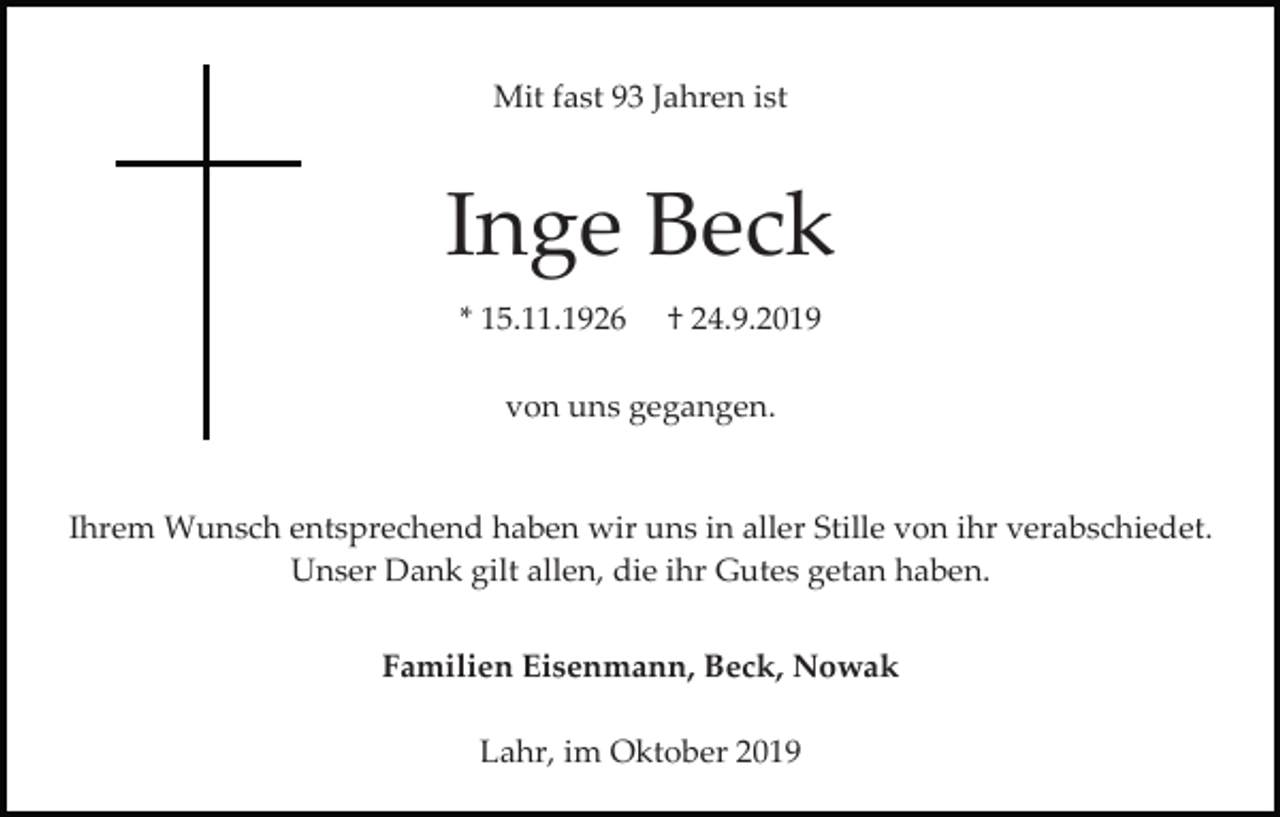 <p>Mit fast 93 Jahren ist</p><p>Inge Beck<br />* 15.11.1926</p><p>† 24.9.2019</p><p>von uns gegangen.</p><p>Ihrem Wunsch entsprechend haben wir uns in aller Stille von ihr verabschiedet.<br />Unser Dank gilt allen, die ihr Gutes getan haben.<br />Familien Eisenmann, Beck, Nowak<br />Lahr, im Oktober 2019</p>
