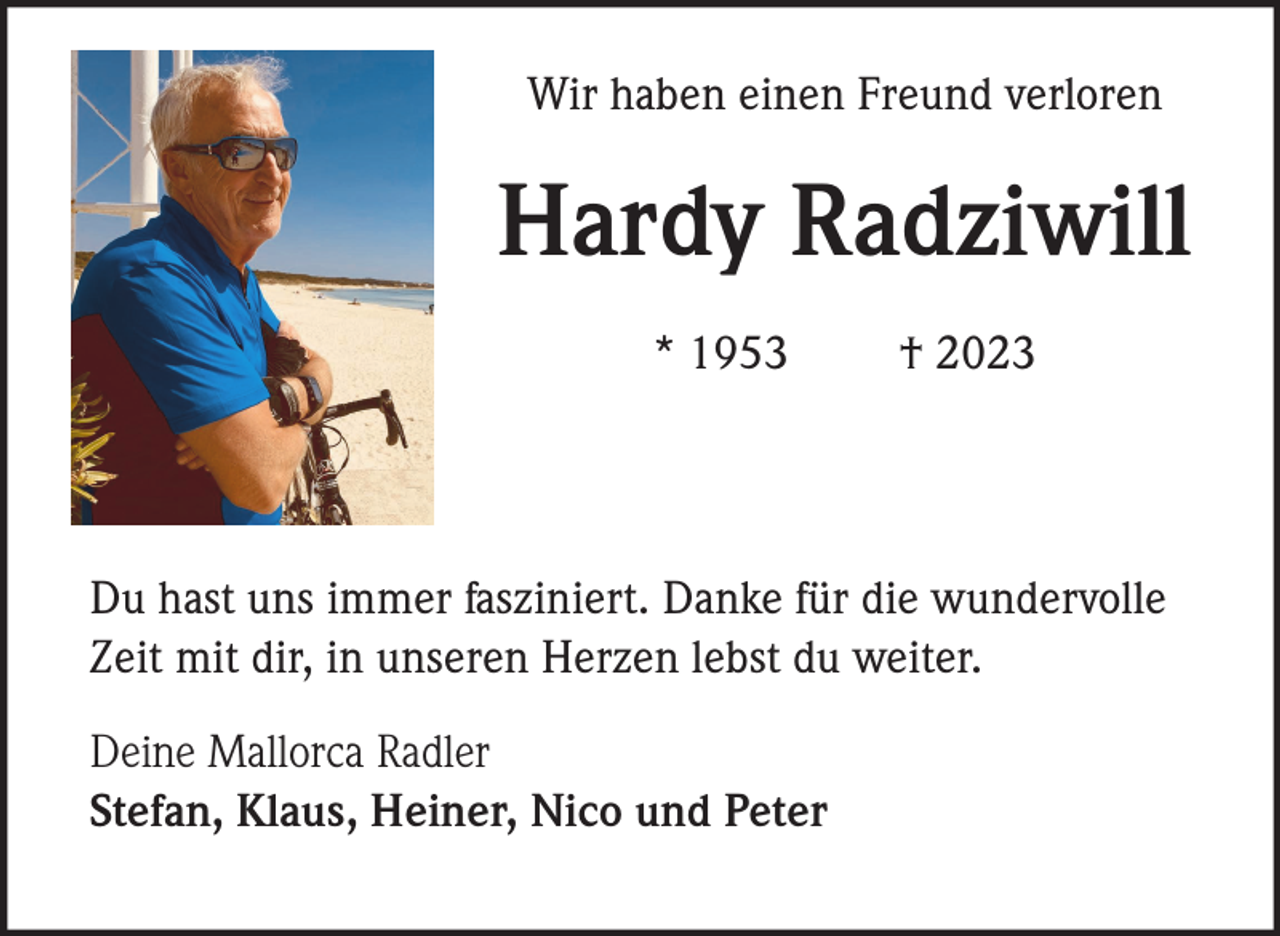 <p>Wir haben einen Freund verloren</p><p>Hardy Radziwill<br />* 1953</p><p>† 2023</p><p>Du hast uns immer fasziniert. Danke für die wundervolle<br />Zeit mit dir, in unseren Herzen lebst du weiter.<br />Deine Mallorca Radler<br />Stefan, Klaus, Heiner, Nico und Peter</p>