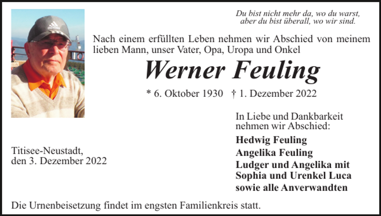 <p>Du bist nicht mehr da, wo du warst,<br />aber du bist überall, wo wir sind.</p><p>Nach einem erfüllten Leben nehmen wir Abschied von meinem<br />lieben Mann, unser Vater, Opa, Uropa und Onkel</p><p>Werner Feuling<br />* 6. Oktober 1930 † 1. Dezember 2022</p><p>Titisee-Neustadt,<br />den 3. Dezember 2022</p><p>In Liebe und Dankbarkeit<br />nehmen wir Abschied:<br />Hedwig Feuling<br />Angelika Feuling<br />Ludger und Angelika mit<br />Sophia und Urenkel Luca<br />sowie alle Anverwandten</p><p>Die Urnenbeisetzung findet im engsten Familienkreis statt.</p>