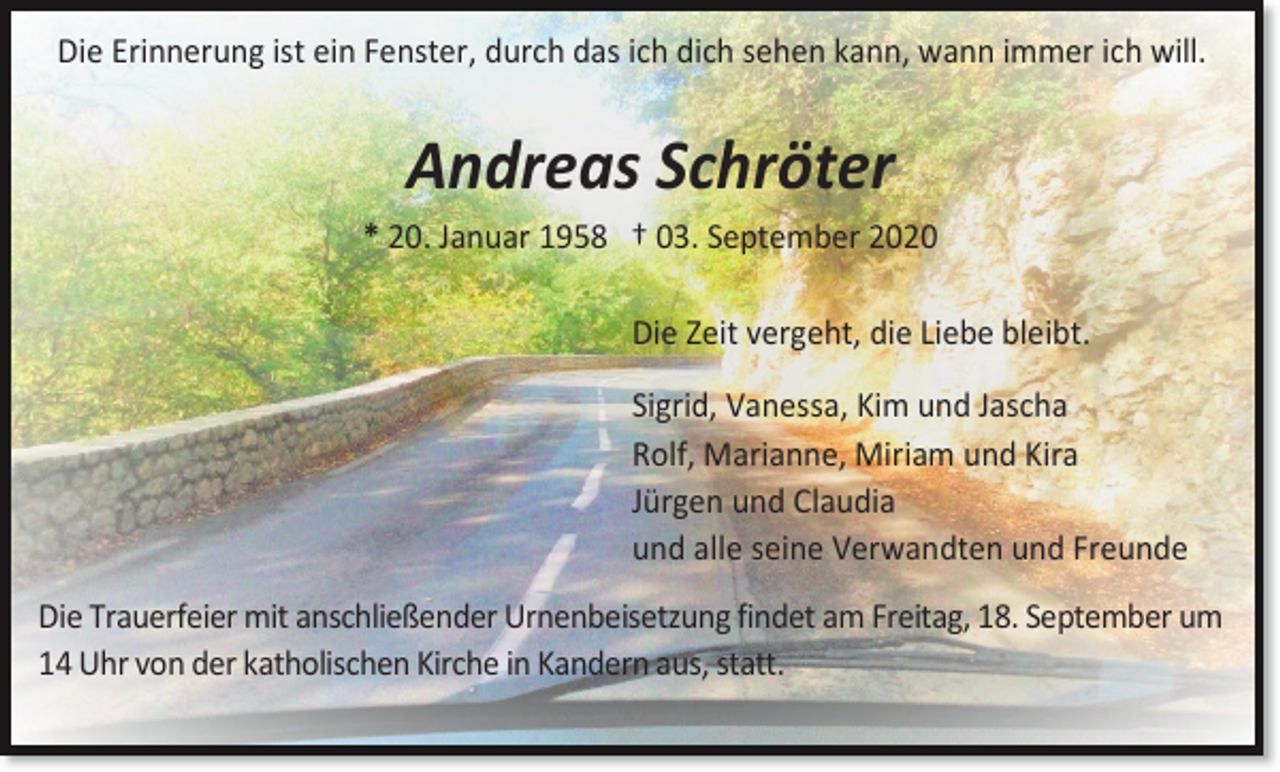 <p>Die Erinnerung ist ein Fenster, durch das ich dich sehen kann, wann immer ich will.</p><p>Andreas Schröter<br />* 20. Januar 1958 † 03. September 2020<br />Die Zeit vergeht, die Liebe bleibt.<br />Sigrid, Vanessa, Kim und Jascha<br />Rolf, Marianne, Miriam und Kira<br />Jürgen und Claudia<br />und alle seine Verwandten und Freunde<br />Die Trauerfeier mit anschließender Urnenbeisetzung findet am Freitag, 18. September um<br />14 Uhr von der katholischen Kirche in Kandern aus, statt.</p>