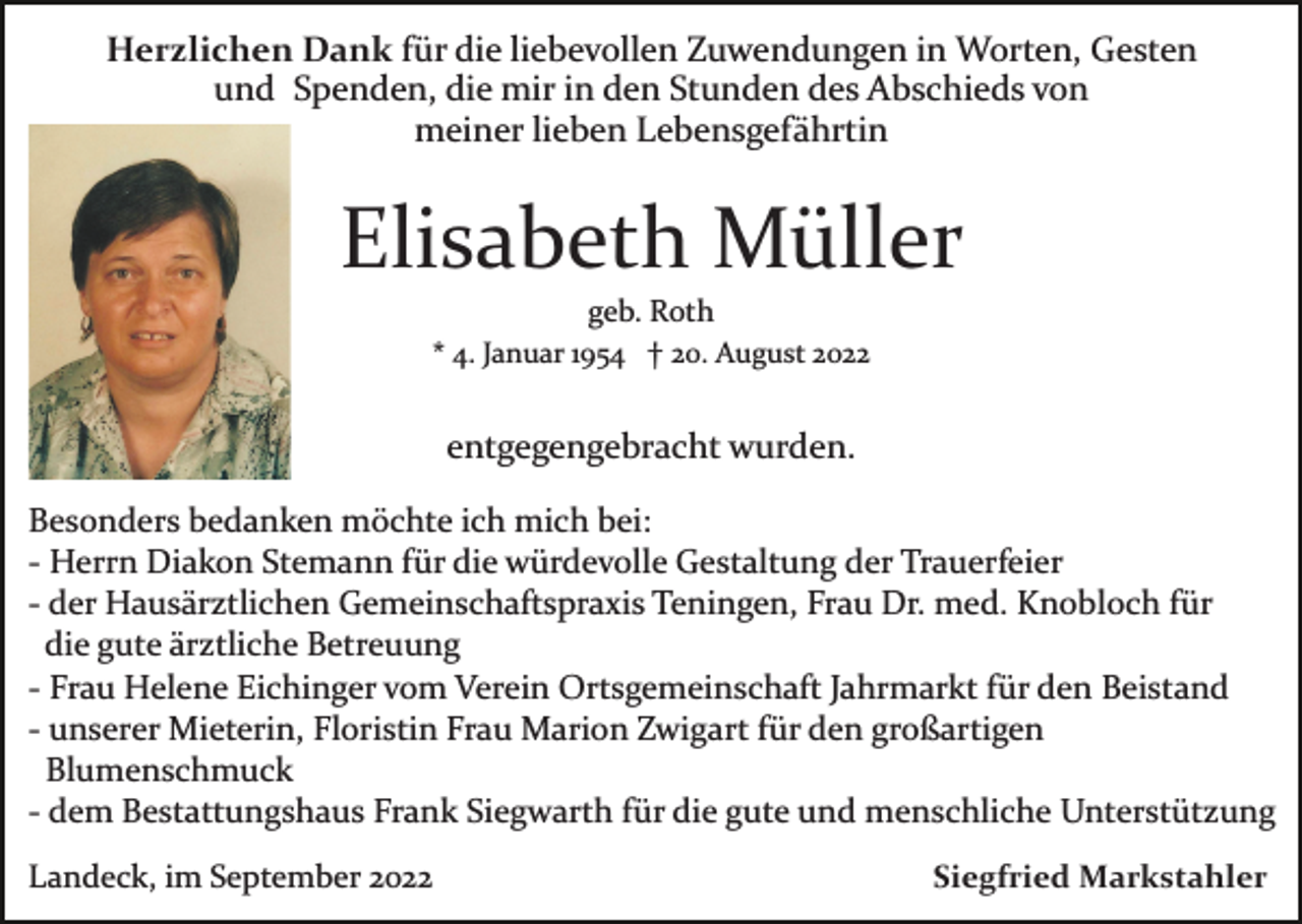 <p>Herzlichen Dank für die liebevollen Zuwendungen in Worten, Gesten<br />und Spenden, die mir in den Stunden des Abschieds von<br />meiner lieben Lebensgefährtin</p><p>Elisabeth Müller<br />geb. Roth<br />* 4. Januar 1954 † 20. August 2022</p><p>entgegengebracht wurden.<br />Besonders bedanken möchte ich mich bei:<br />­ Herrn Diakon Stemann für die würdevolle Gestaltung der Trauerfeier<br />­ der Hausärztlichen Gemeinschaftspraxis Teningen, Frau Dr. med. Knobloch für<br />die gute ärztliche Betreuung<br />­ Frau Helene Eichinger vom Verein Ortsgemeinschaft Jahrmarkt für den Beistand<br />­ unserer Mieterin, Floristin Frau Marion Zwigart für den großartigen<br />Blumenschmuck<br />­ dem Bestattungshaus Frank Siegwarth für die gute und menschliche Unterstützung<br />Landeck, im September 2022</p><p>Siegfried Markstahler</p>