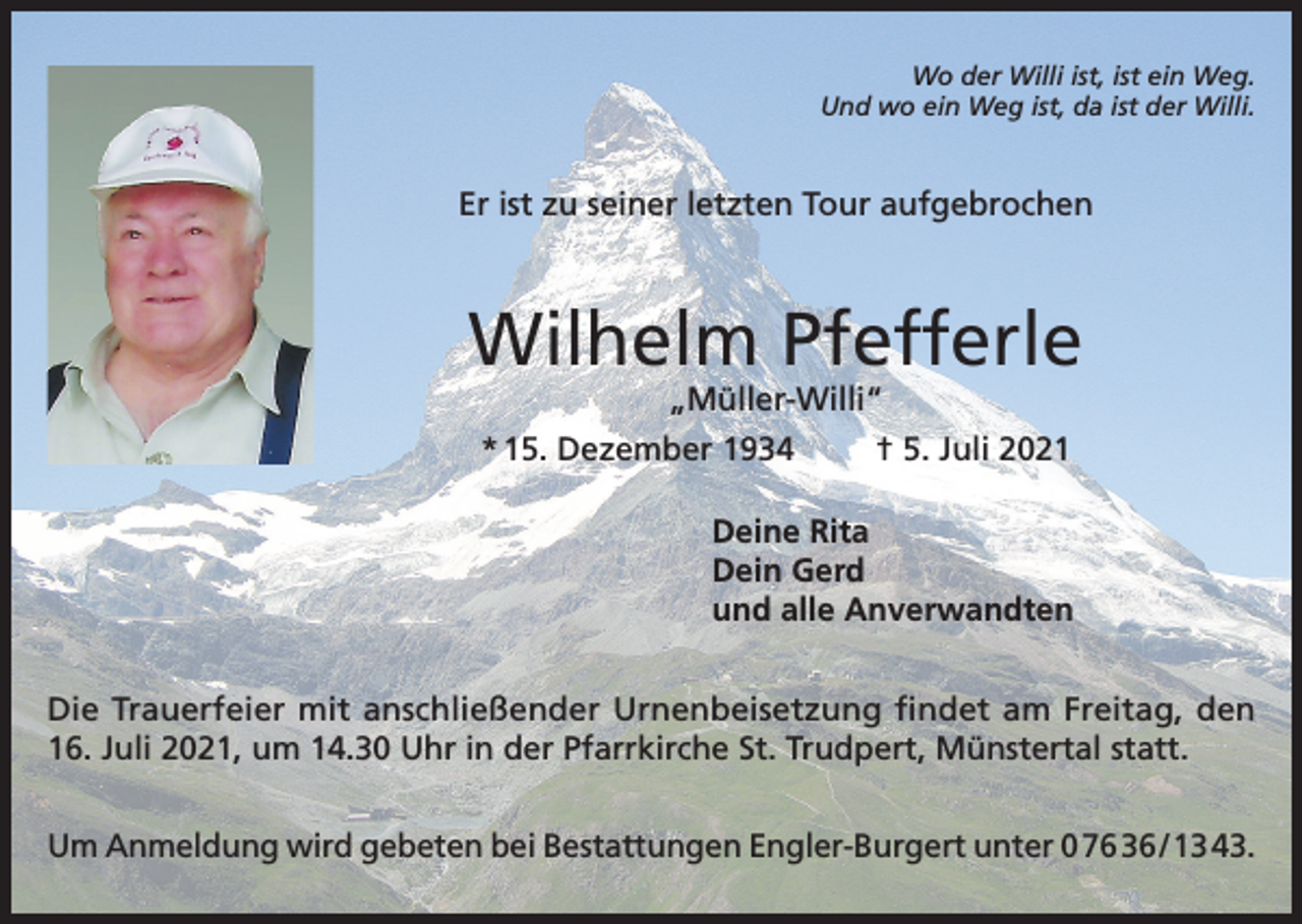 <p>Wo der Willi ist, ist ein Weg.<br />Und wo ein Weg ist, da ist der Willi.</p><p>Er ist zu seiner letzten Tour aufgebrochen</p><p>Wilhelm Pfefferle<br />„Müller-Willi“<br />* 15. Dezember 1934<br />† 5. Juli 2021</p><p>Deine Rita<br />Dein Gerd<br />und alle Anverwandten<br />Die Trauerfeier mit anschließender Urnenbeisetzung findet am Freitag, den<br />16. Juli 2021, um 14.30 Uhr in der Pfarrkirche St. Trudpert, Münstertal statt.<br />Um Anmeldung wird gebeten bei Bestattungen Engler-Burgert unter 0 76 36 / 13 43.</p>