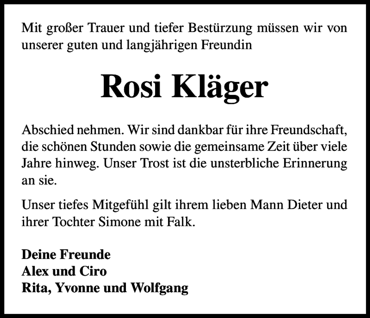 <p>Mit großer Trauer und tiefer Bestürzung müssen wir von<br />unserer guten und langjährigen Freundin</p><p>Rosi Kläger<br />Abschied nehmen. Wir sind dankbar für ihre Freundschaft,<br />die schönen Stunden sowie die gemeinsame Zeit über viele<br />Jahre hinweg. Unser Trost ist die unsterbliche Erinnerung<br />an sie.<br />Unser tiefes Mitgefühl gilt ihrem lieben Mann Dieter und<br />ihrer Tochter Simone mit Falk.<br />Deine Freunde<br />Alex und Ciro<br />Rita, Yvonne und Wolfgang</p>