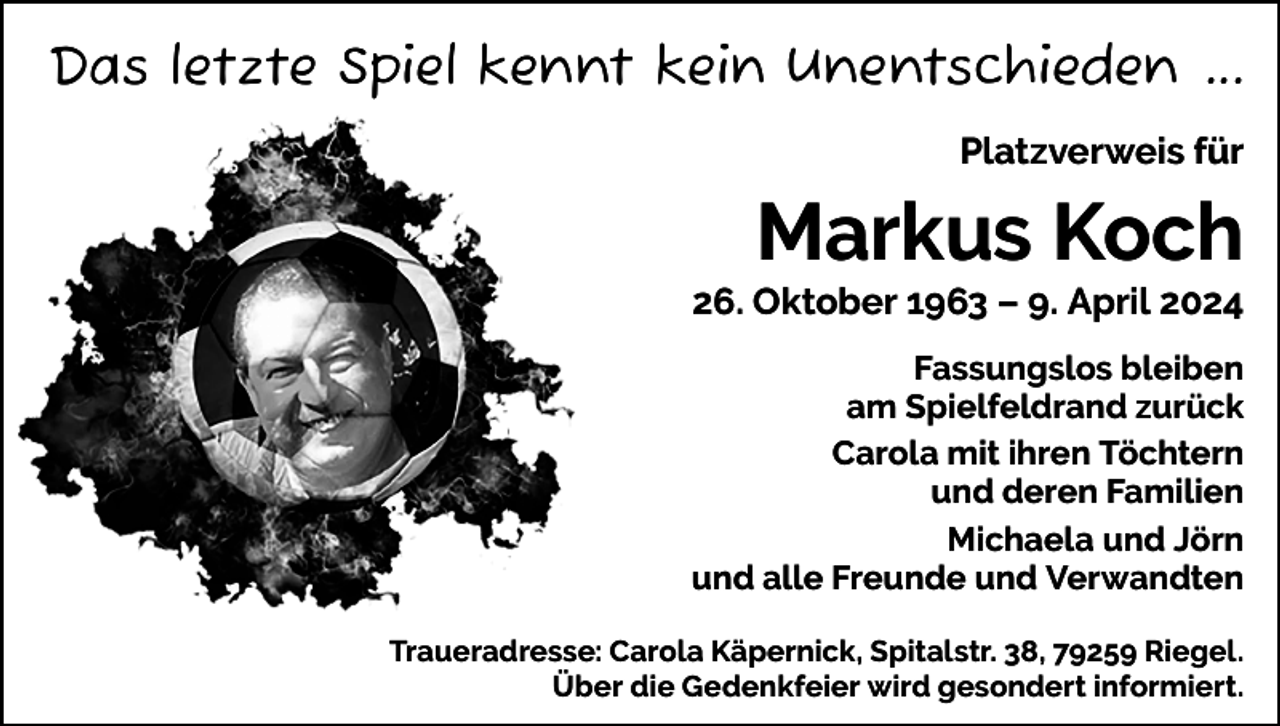 <p>Das letzte Spiel kennt kein Unentschieden ...<br />Platzverweis für</p><p>Markus Koch<br />26. Oktober 1963 – 9. April 2024<br />Fassungslos bleiben<br />am Spielfeldrand zurück<br />Carola mit ihren Töchtern<br />und deren Familien<br />Michaela und Jörn<br />und alle Freunde und Verwandten<br />Traueradresse: Carola Käpernick, Spitalstr. 38, 79259 Riegel.<br />Über die Gedenkfeier wird gesondert informiert.</p>