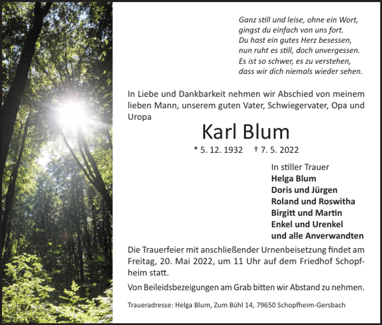 <p>Ganz still und leise, ohne ein Wort,<br />gingst du einfach von uns fort.<br />Du hast ein gutes Herz besessen,<br />nun ruht es still, doch unvergessen.<br />Es ist so schwer, es zu verstehen,<br />dass wir dich niemals wieder sehen.</p><p>In Liebe und Dankbarkeit nehmen wir Abschied von meinem<br />lieben Mann, unserem guten Vater, Schwiegervater, Opa und<br />Uropa</p><p>Karl Blum</p><p>* 5. 12. 1932</p><p>† 7. 5. 2022</p><p>In stiller Trauer<br />Helga Blum<br />Doris und Jürgen<br />Roland und Roswitha<br />Birgitt und Martin<br />Enkel und Urenkel<br />und alle Anverwandten<br />Die Trauerfeier mit anschließender Urnenbeisetzung findet am<br />Freitag, 20. Mai 2022, um 11 Uhr auf dem Friedhof Schopfheim statt.<br />Von Beileidsbezeigungen am Grab bitten wir Abstand zu nehmen.<br />Traueradresse: Helga Blum, Zum Bühl 14, 79650 Schopfheim-Gersbach</p>