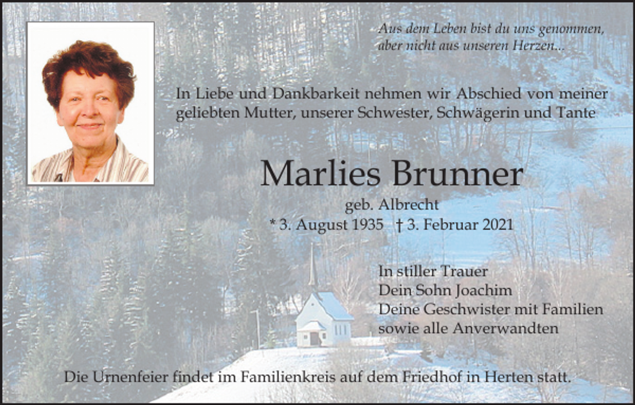 <p>Aus dem Leben bist du uns genommen,<br />aber nicht aus unseren Herzen...</p><p>In Liebe und Dankbarkeit nehmen wir Abschied von meiner<br />geliebten Mutter, unserer Schwester, Schwägerin und Tante</p><p>Marlies Brunner<br />geb. Albrecht<br />* 3. August 1935 † 3. Februar 2021</p><p>In stiller Trauer<br />Dein Sohn Joachim<br />Deine Geschwister mit Familien<br />sowie alle Anverwandten<br />Die Urnenfeier findet im Familienkreis auf dem Friedhof in Herten statt.</p>