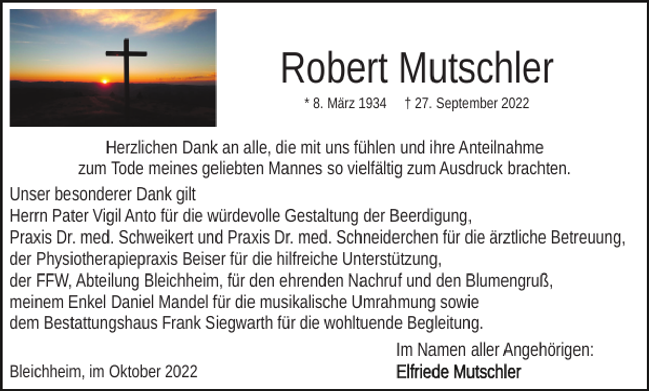 <p>Robert Mutschler<br />* 8. März 1934</p><p>† 27. September 2022</p><p>Herzlichen Dank an alle, die mit uns fühlen und ihre Anteilnahme<br />zum Tode meines geliebten Mannes so vielfältig zum Ausdruck brachten.<br />Unser besonderer Dank gilt<br />Herrn Pater Vigil Anto für die würdevolle Gestaltung der Beerdigung,<br />Praxis Dr. med. Schweikert und Praxis Dr. med. Schneiderchen für die ärztliche Betreuung,<br />der Physiotherapiepraxis Beiser für die hilfreiche Unterstützung,<br />der FFW, Abteilung Bleichheim, für den ehrenden Nachruf und den Blumengruß,<br />meinem Enkel Daniel Mandel für die musikalische Umrahmung sowie<br />dem Bestattungshaus Frank Siegwarth für die wohltuende Begleitung.<br />Im Namen aller Angehörigen:<br />Bleichheim, im Oktober 2022</p>