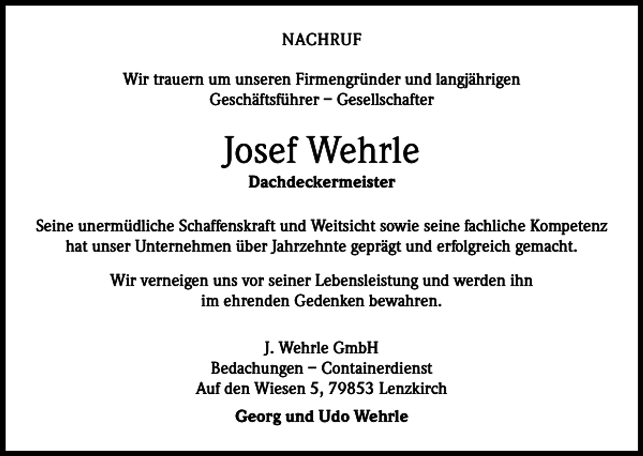 <p>NACHRUF<br />Wir trauern um unseren Firmengründer und langjährigen<br />Geschäftsführer – Gesellschafter</p><p>Josef Wehrle<br />Dachdeckermeister</p><p>Seine unermüdliche Schaffenskraft und Weitsicht sowie seine fachliche Kompetenz<br />hat unser Unternehmen über Jahrzehnte geprägt und erfolgreich gemacht.<br />Wir verneigen uns vor seiner Lebensleistung und werden ihn<br />im ehrenden Gedenken bewahren.<br />J. Wehrle GmbH<br />Bedachungen – Containerdienst<br />Auf den Wiesen 5, 79853 Lenzkirch<br />Georg und Udo Wehrle</p>