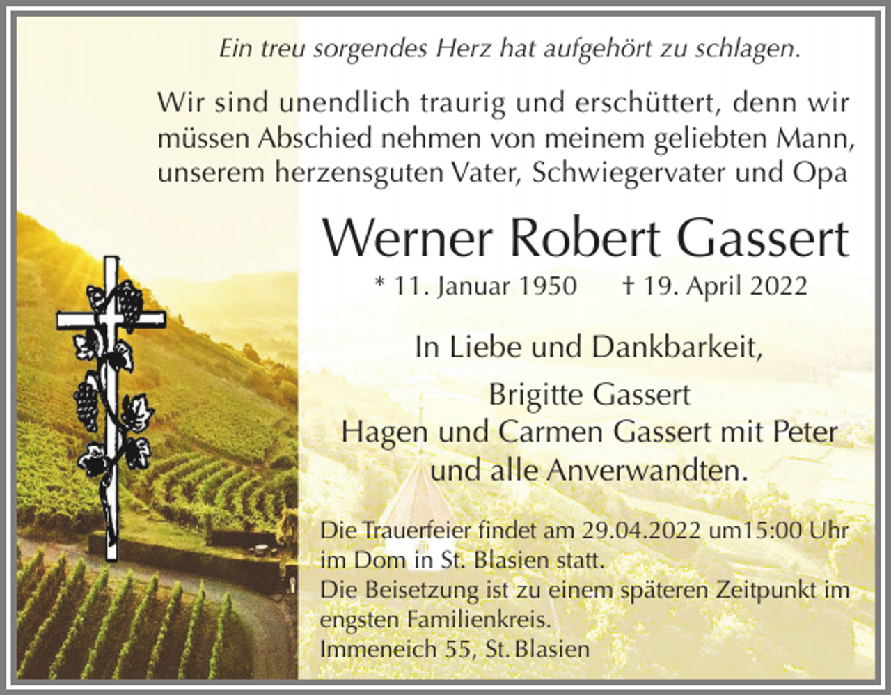 <p>Ein treu sorgendes Herz hat aufgehört zu schlagen.</p><p>Wir sind unendlich traurig und erschüttert, denn wir<br />müssen Abschied nehmen von meinem geliebten Mann,<br />unserem herzensguten Vater, Schwiegervater und Opa</p><p>Werner Robert Gassert<br />* 11. Januar 1950</p><p>† 19. April 2022</p><p>In Liebe und Dankbarkeit,<br />Brigitte Gassert<br />Hagen und Carmen Gassert mit Peter<br />und alle Anverwandten.<br />Die Trauerfeier findet am 29.04.2022 um15:00 Uhr<br />im Dom in St. Blasien statt.<br />Die Beisetzung ist zu einem späteren Zeitpunkt im<br />engsten Familienkreis.<br />Immeneich 55, St. Blasien</p>