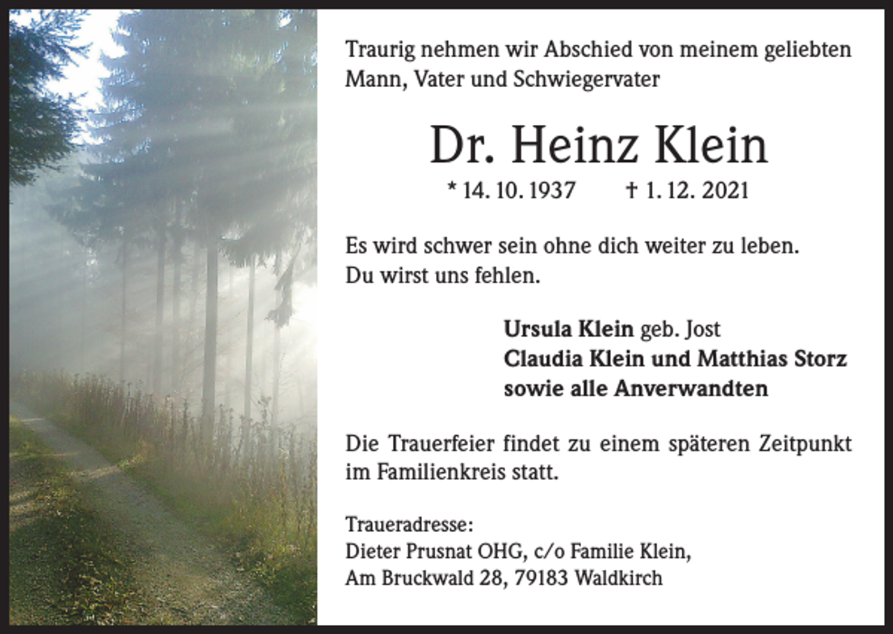 <p>Traurig nehmen wir Abschied von meinem geliebten<br />Mann, Vater und Schwiegervater</p><p>Dr. Heinz Klein<br />* 14. 10. 1937 † 1. 12. 2021</p><p>Es wird schwer sein ohne dich weiter zu leben.<br />Du wirst uns fehlen.<br />Ursula Klein geb. Jost<br />Claudia Klein und Matthias Storz<br />sowie alle Anverwandten<br />Die Trauerfeier findet zu einem späteren Zeitpunkt<br />im Familienkreis statt.<br />Traueradresse:<br />Dieter Prusnat OHG, c/o Familie Klein,<br />Am Bruckwald 28, 79183 Waldkirch</p>