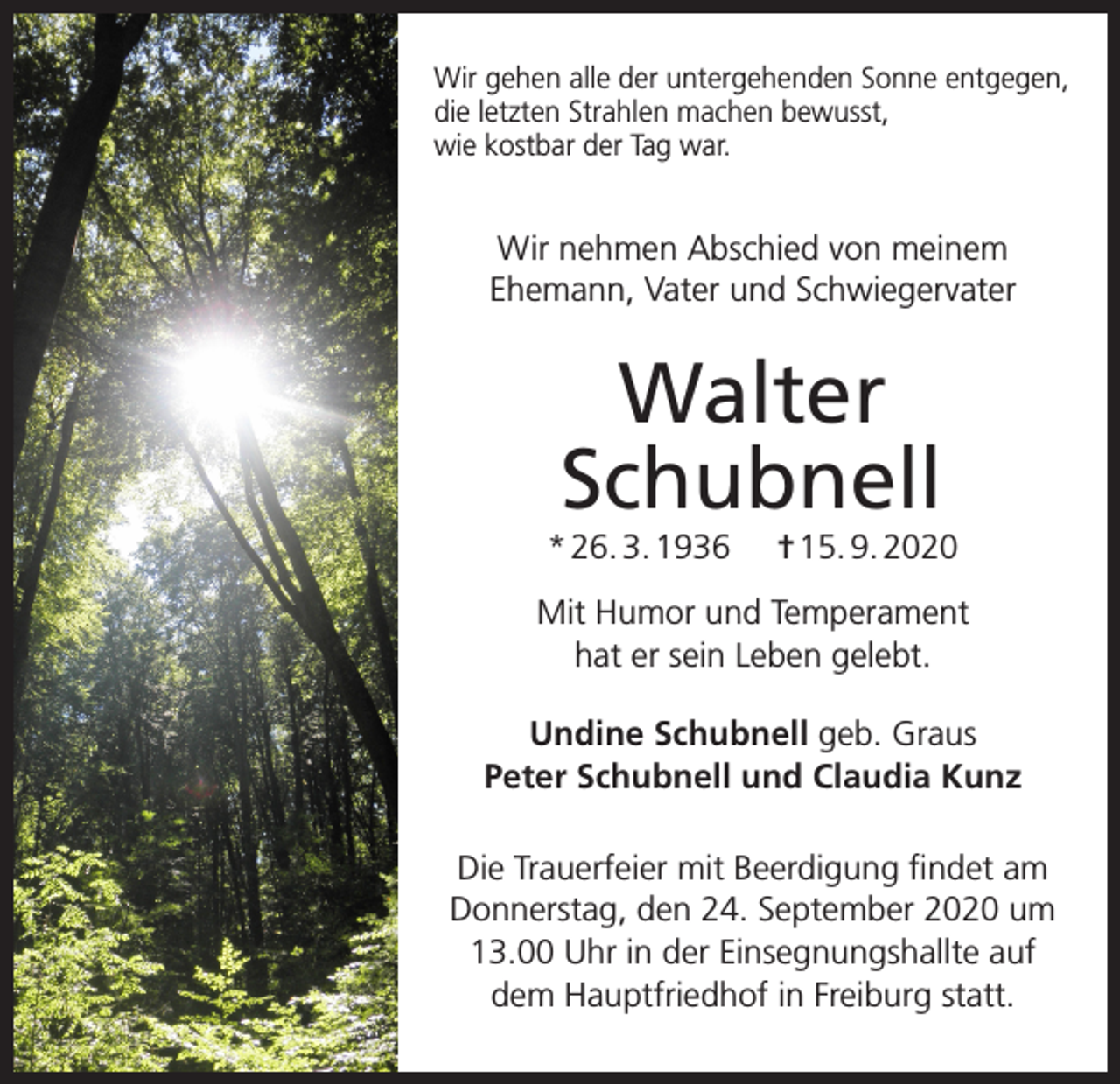 <p>Wir gehen alle der untergehenden Sonne entgegen,<br />die letzten Strahlen machen bewusst,<br />wie kostbar der Tag war.</p><p>Wir nehmen Abschied von meinem<br />Ehemann, Vater und Schwiegervater</p><p>Walter<br />Schubnell<br />* 26. 3. 1936</p><p>✝ 15. 9. 2020</p><p>Mit Humor und Temperament<br />hat er sein Leben gelebt.<br />Undine Schubnell geb. Graus<br />Peter Schubnell und Claudia Kunz<br />Die Trauerfeier mit Beerdigung findet am<br />Donnerstag, den 24. September 2020 um<br />13.00 Uhr in der Einsegnungshallte auf<br />dem Hauptfriedhof in Freiburg statt.</p>