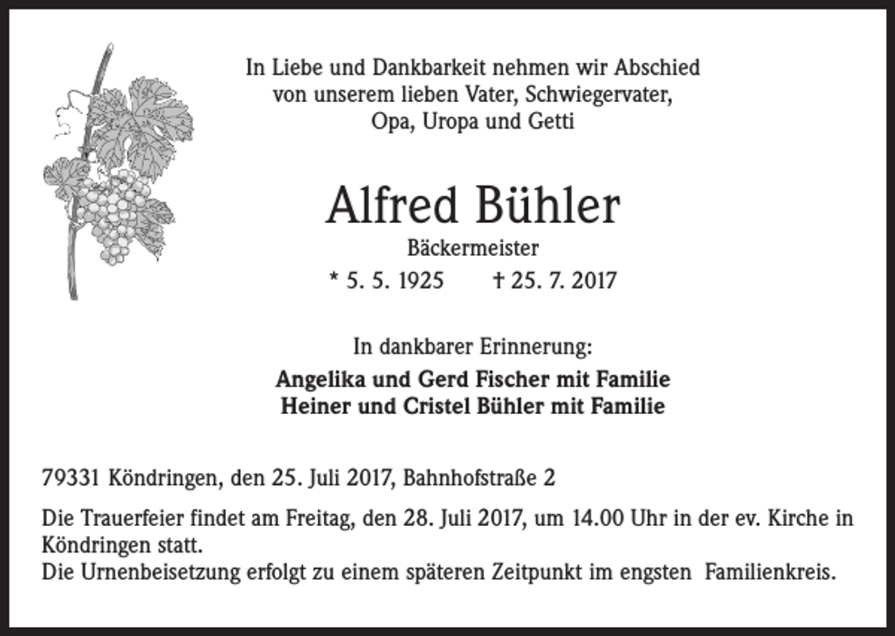 <p>In Liebe und Dankbarkeit nehmen wir Abschied<br />von unserem lieben Vater, Schwiegervater,<br />Opa, Uropa und Getti</p><p>Alfred Bühler<br />Bäckermeister<br />* 5. 5. 1925 † 25. 7. 2017</p><p>In dankbarer Erinnerung:<br />Angelika und Gerd Fischer mit Familie<br />Heiner und Cristel Bühler mit Familie<br />79331 Köndringen, den 25. Juli 2017, Bahnhofstraße 2<br />Die Trauerfeier findet am Freitag, den 28. Juli 2017, um 14.00 Uhr in der ev. Kirche in<br />Köndringen statt.<br />Die Urnenbeisetzung erfolgt zu einem späteren Zeitpunkt im engsten Familienkreis.</p>