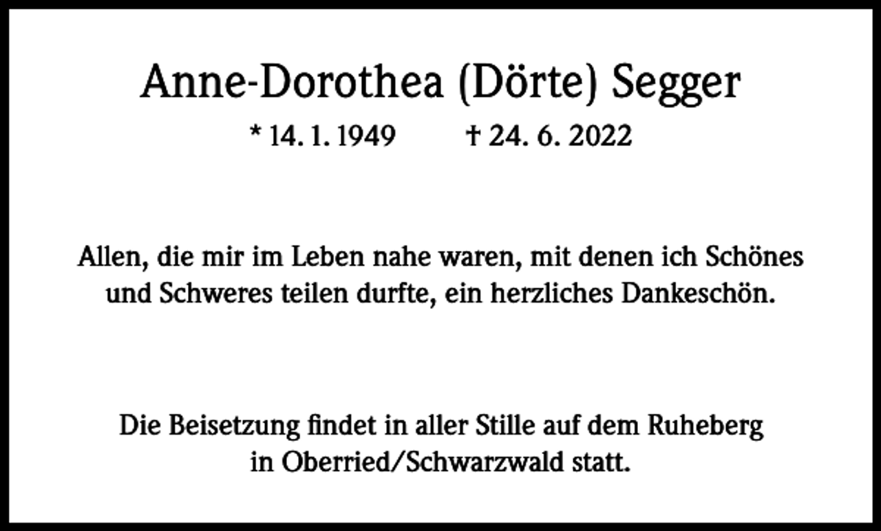 <p>Anne-Dorothea (Dörte) Segger<br />* 14. 1. 1949</p><p>† 24. 6. 2022</p><p>Allen, die mir im Leben nahe waren, mit denen ich Schönes<br />und Schweres teilen durfte, ein herzliches Dankeschön.</p><p>Die Beisetzung findet in aller Stille auf dem Ruheberg<br />in Oberried/Schwarzwald statt.</p>