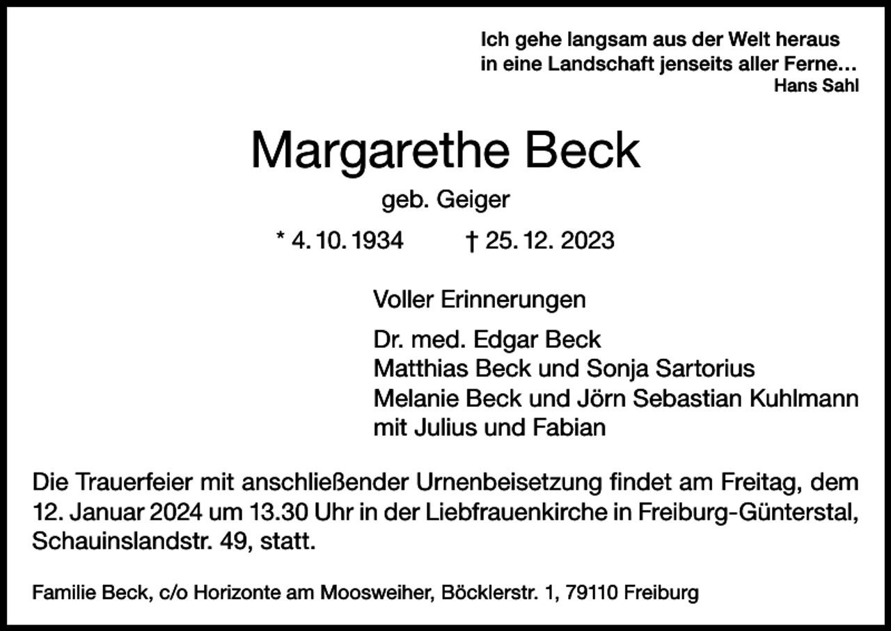 <p>Ich gehe langsam aus der Welt heraus<br />in eine Landschaft jenseits aller Ferne…</p><p>Hans Sahl</p><p>Margarethe Beck<br />geb. Geiger<br />* 4. 10. 1934</p><p>† 25. 12. 2023</p><p>Voller Erinnerungen<br />Dr. med. Edgar Beck<br />Matthias Beck und Sonja Sartorius<br />Melanie Beck und Jörn Sebastian Kuhlmann<br />mit Julius und Fabian<br />Die Trauerfeier mit anschließender Urnenbeisetzung findet am Freitag, dem<br />12. Januar 2024 um 13.30 Uhr in der Liebfrauenkirche in Freiburg-Günterstal,<br />Schauinslandstr. 49, statt.<br />Familie Beck, c/o Horizonte am Moosweiher, Böcklerstr. 1, 79110 Freiburg</p>