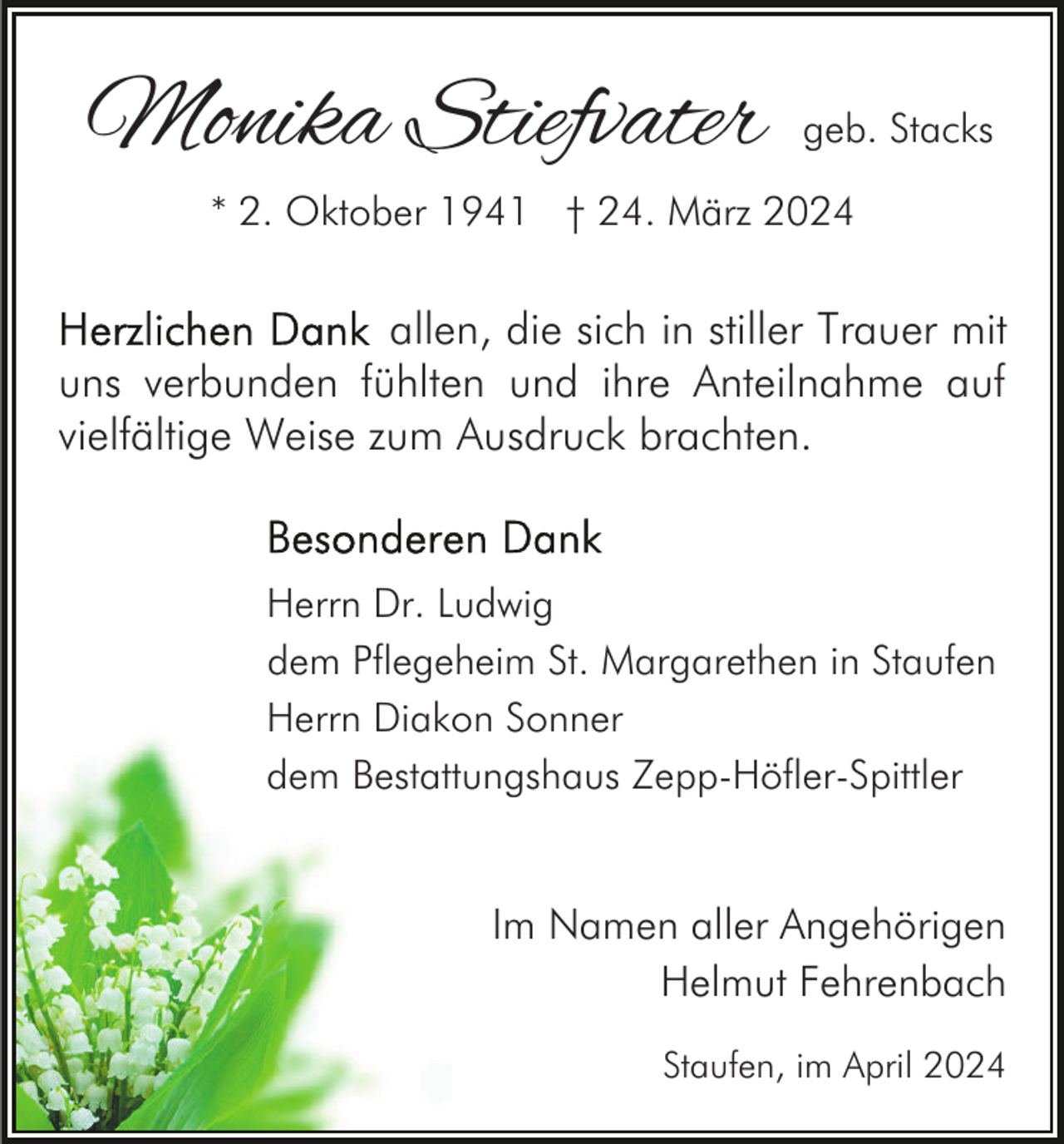 <p>Monika Stiefvater</p><p>geb. Stacks</p><p>* 2. Oktober 1941 † 24. März 2024</p><p>allen, die sich in stiller Trauer mit<br />uns verbunden fühlten und ihre Anteilnahme auf<br />vielfältige Weise zum Ausdruck brachten.</p><p>Herrn Dr. Ludwig<br />dem Pflegeheim St. Margarethen in Staufen<br />Herrn Diakon Sonner<br />dem Bestattungshaus Zepp-Höfler-Spittler</p><p>Im Namen aller Angehörigen<br />Helmut Fehrenbach<br />Staufen, im April 2024</p>