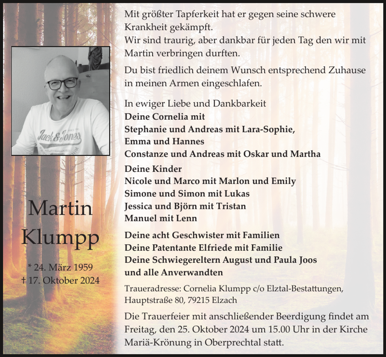 <p>Mit größter Tapferkeit hat er gegen seine schwere<br />Krankheit gekämpft.<br />Wir sind traurig, aber dankbar für jeden Tag den wir mit<br />Martin verbringen durften.<br />Du bist friedlich deinem Wunsch entsprechend Zuhause<br />in meinen Armen eingeschlafen.<br />In ewiger Liebe und Dankbarkeit<br />Deine Cornelia mit<br />Stephanie und Andreas mit Lara­Sophie,<br />Emma und Hannes<br />Constanze und Andreas mit Oskar und Martha</p><p>Martin<br />Klumpp<br />* 24. März 1959<br />† 17. Oktober 2024</p><p>Deine Kinder<br />Nicole und Marco mit Marlon und Emily<br />Simone und Simon mit Lukas<br />Jessica und Björn mit Tristan<br />Manuel mit Lenn<br />Deine acht Geschwister mit Familien<br />Deine Patentante Elfriede mit Familie<br />Deine Schwiegereltern August und Paula Joos<br />und alle Anverwandten<br />Traueradresse: Cornelia Klumpp c/o Elztal­Besta�ungen,<br />Hauptstraße 80, 79215 Elzach</p><p>Die Trauerfeier mit anschließender Beerdigung ﬁndet am<br />Freitag, den 25. Oktober 2024 um 15.00 Uhr in der Kirche<br />Mariä­Krönung in Oberprechtal sta�.</p>