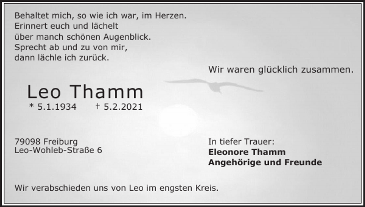 <p>Behaltet mich, so wie ich war, im Herzen.<br />Erinnert euch und lächelt<br />über manch schönen Augenblick.<br />Sprecht ab und zu von mir,<br />dann lächle ich zurück.</p><p>Wir waren glücklich zusammen.</p><p>Leo Thamm<br />* 5.1.1934</p><p>† 5.2.2021</p><p>79098 Freiburg<br />Leo-Wohleb-Straße 6</p><p>In tiefer Trauer:<br />Eleonore Thamm<br />Angehörige und Freunde</p><p>Wir verabschieden uns von Leo im engsten Kreis.</p>