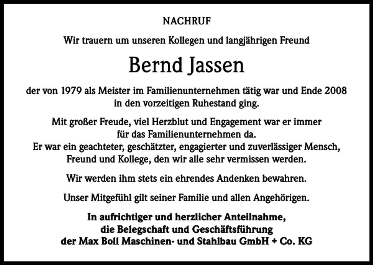 <p>NACHRUF<br />Wir trauern um unseren Kollegen und langjährigen Freund</p><p>Bernd Jassen<br />der von 1979 als Meister im Familienunternehmen tätig war und Ende 2008<br />in den vorzeitigen Ruhestand ging.<br />Mit großer Freude, viel Herzblut und Engagement war er immer<br />für das Familienunternehmen da.<br />Er war ein geachteter, geschätzter, engagierter und zuverlässiger Mensch,<br />Freund und Kollege, den wir alle sehr vermissen werden.<br />Wir werden ihm stets ein ehrendes Andenken bewahren.<br />Unser Mitgefühl gilt seiner Familie und allen Angehörigen.<br />In aufrichtiger und herzlicher Anteilnahme,<br />die Belegschaft und Geschäftsführung<br />der Max Boll Maschinen- und Stahlbau GmbH + Co. KG</p>
