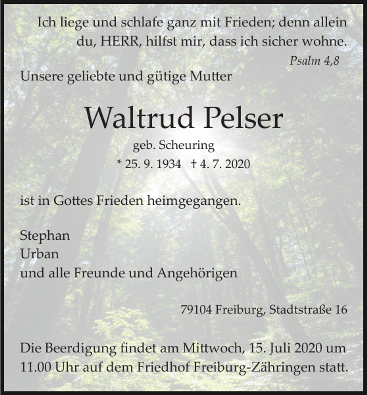 <p>Ich liege und schlafe ganz mit Frieden; denn allein<br />du, HERR, hilfst mir, dass ich sicher wohne.<br />Psalm 4,8</p><p>Unsere geliebte und gütige Mutter</p><p>Waltrud Pelser<br />geb. Scheuring<br />* 25. 9. 1934 † 4. 7. 2020</p><p>ist in Gottes Frieden heimgegangen.<br />Stephan<br />Urban<br />und alle Freunde und Angehörigen<br />79104 Freiburg, Stadtstraße 16</p><p>Die Beerdigung ﬁndet am Mittwoch, 15. Juli 2020 um<br />11.00 Uhr auf dem Friedhof Freiburg­Zähringen statt.</p>