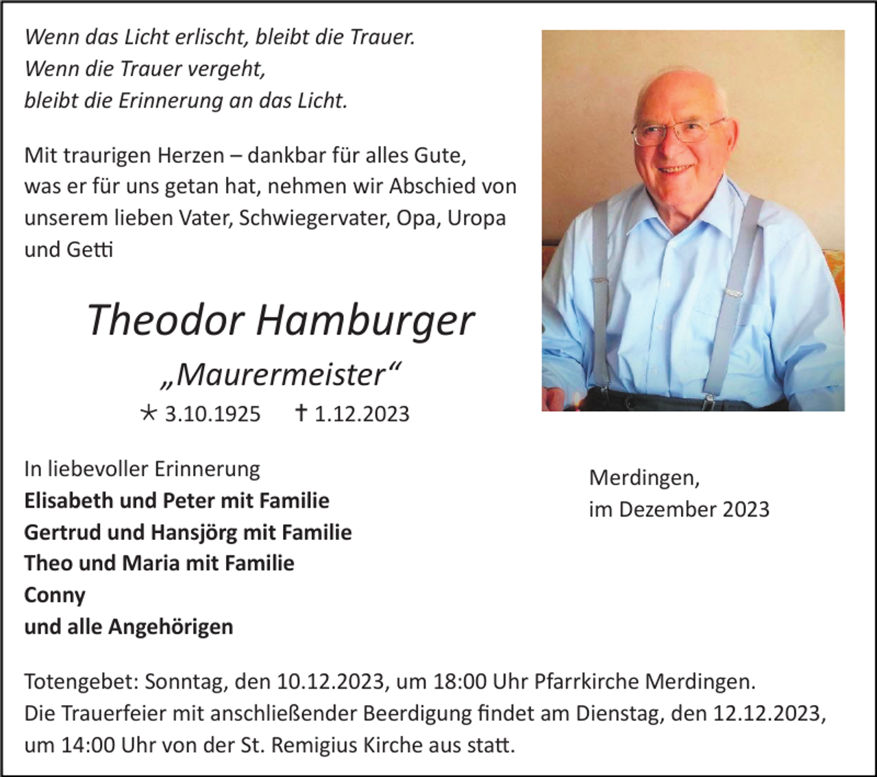 <p>Wenn das Licht erlischt, bleibt die Trauer.<br />Wenn die Trauer vergeht,<br />bleibt die Erinnerung an das Licht.<br />Mit traurigen Herzen – dankbar für alles Gute,<br />was er für uns getan hat, nehmen wir Abschied von<br />unserem lieben Vater, Schwiegervater, Opa, Uropa<br />und Getti</p><p>Theodor Hamburger<br />„Maurermeister“<br /> 3.10.1925</p><p> 1.12.2023</p><p>In liebevoller Erinnerung<br />Elisabeth und Peter mit Familie<br />Gertrud und Hansjörg mit Familie<br />Theo und Maria mit Familie<br />Conny<br />und alle Angehörigen</p><p>Merdingen,<br />im Dezember 2023</p><p>Totengebet: Sonntag, den 10.12.2023, um 18:00 Uhr Pfarrkirche Merdingen.<br />Die Trauerfeier mit anschließender Beerdigung findet am Dienstag, den 12.12.2023,<br />um 14:00 Uhr von der St. Remigius Kirche aus statt.</p>