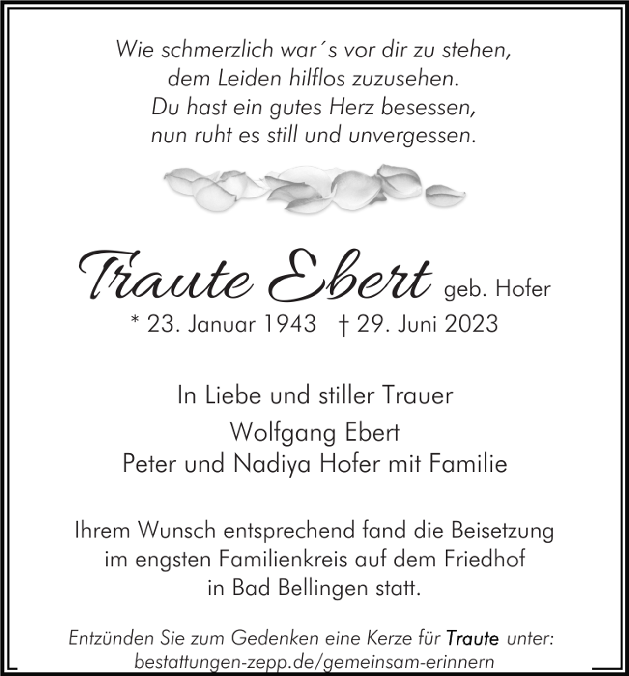 <p>Wie schmerzlich war´s vor dir zu stehen,<br />dem Leiden hilflos zuzusehen.<br />Du hast ein gutes Herz besessen,<br />nun ruht es still und unvergessen.</p><p>Traute Ebert</p><p>geb. Hofer</p><p>* 23. Januar 1943 † 29. Juni 2023</p><p>In Liebe und stiller Trauer<br />Wolfgang Ebert<br />Peter und Nadiya Hofer mit Familie<br />Ihrem Wunsch entsprechend fand die Beisetzung<br />im engsten Familienkreis auf dem Friedhof<br />in Bad Bellingen statt.<br />Entzünden Sie zum Gedenken eine Kerze für<br />unter:<br />bestattungen-zepp.de/gemeinsam-erinnern</p>