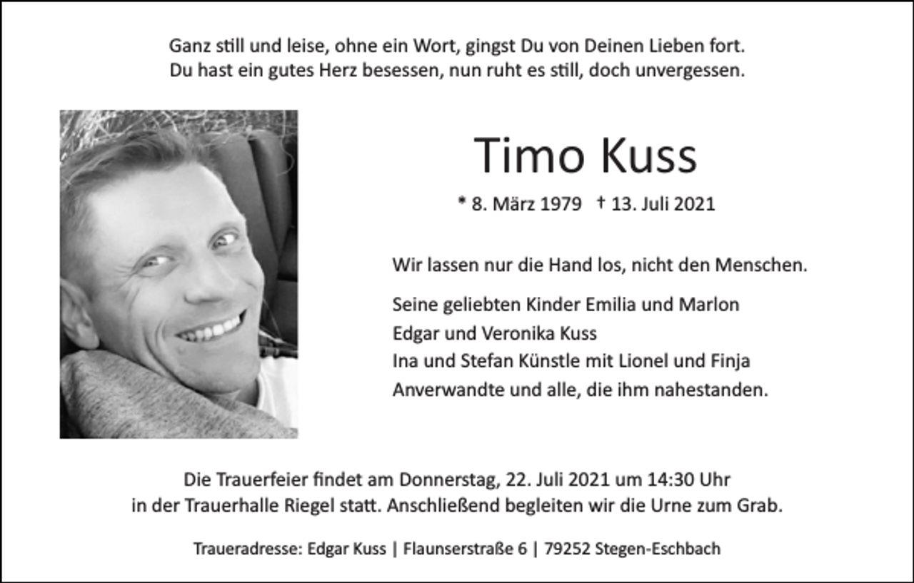 <p>Ganz s�ll und leise, ohne ein Wort, gingst Du von Deinen Lieben fort.<br />Du hast ein gutes Herz besessen, nun ruht es s�ll, doch unvergessen.</p><p>Timo Kuss<br />* 8. März 1979 † 13. Juli 2021<br />Wir lassen nur die Hand los, nicht den Menschen.<br />Seine geliebten Kinder Emilia und Marlon<br />Edgar und Veronika Kuss<br />Ina und Stefan Künstle mit Lionel und Finja<br />Anverwandte und alle, die ihm nahestanden.</p><p>Die Trauerfeier ﬁndet am Donnerstag, 22. Juli 2021 um 14:30 Uhr<br />in der Trauerhalle Riegel sta�. Anschließend begleiten wir die Urne zum Grab.<br />Traueradresse: Edgar Kuss | Flaunserstraße 6 | 79252 Stegen­Eschbach</p>