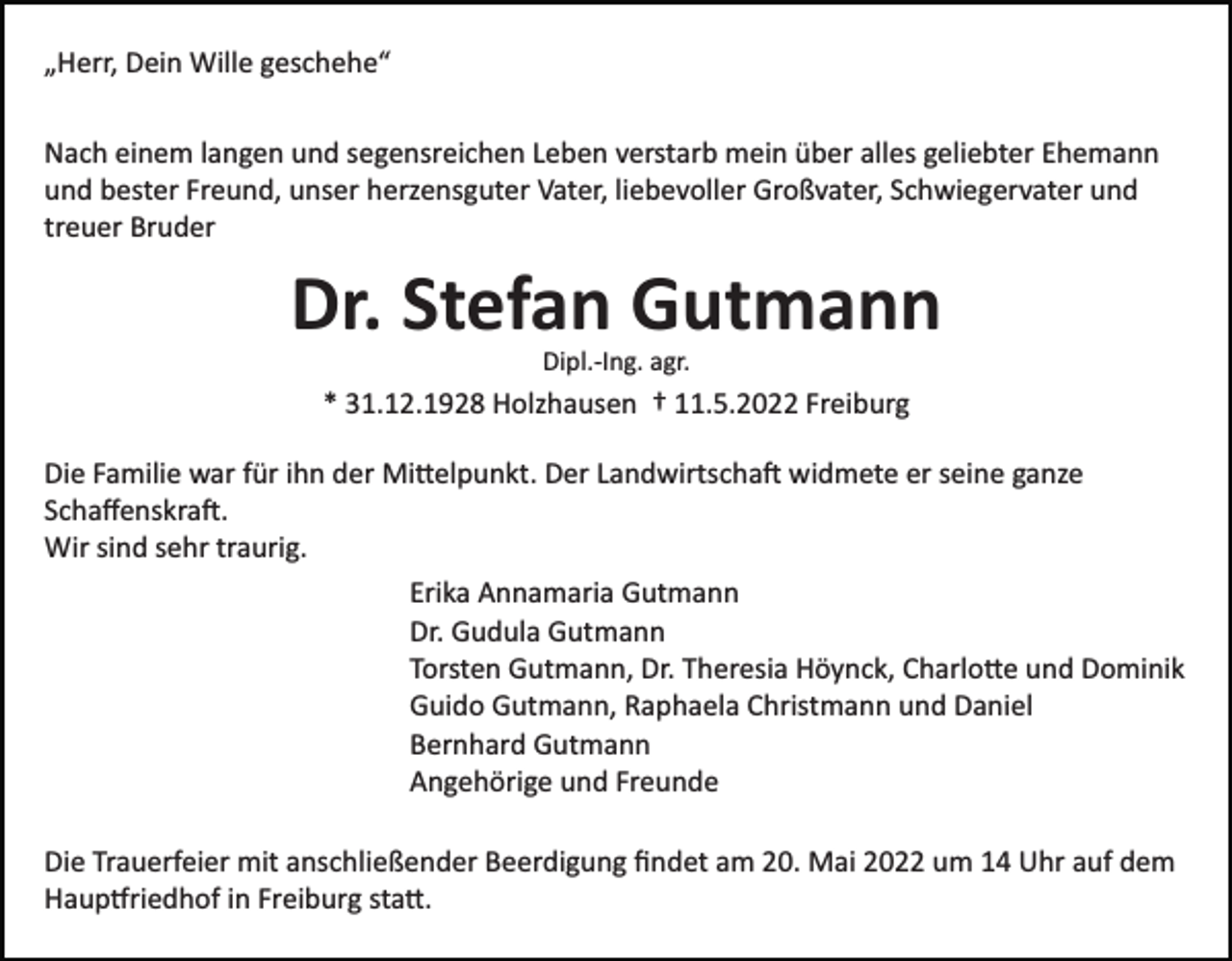 <p>„Herr, Dein Wille geschehe“<br />Nach einem langen und segensreichen Leben verstarb mein über alles geliebter Ehemann<br />und bester Freund, unser herzensguter Vater, liebevoller Großvater, Schwiegervater und<br />treuer Bruder</p><p>Dr. Stefan Gutmann<br />Dipl.­Ing. agr.</p><p>* 31.12.1928 Holzhausen † 11.5.2022 Freiburg<br />Die Familie war für ihn der Mi�elpunkt. Der Landwirtscha� widmete er seine ganze<br />Schaﬀenskra�.<br />Wir sind sehr traurig.<br />Erika Annamaria Gutmann<br />Dr. Gudula Gutmann<br />Torsten Gutmann, Dr. Theresia Höynck, Charlo�e und Dominik<br />Guido Gutmann, Raphaela Christmann und Daniel<br />Bernhard Gutmann<br />Angehörige und Freunde<br />Die Trauerfeier mit anschließender Beerdigung ﬁndet am 20. Mai 2022 um 14 Uhr auf dem<br />Haup�riedhof in Freiburg sta�.</p>