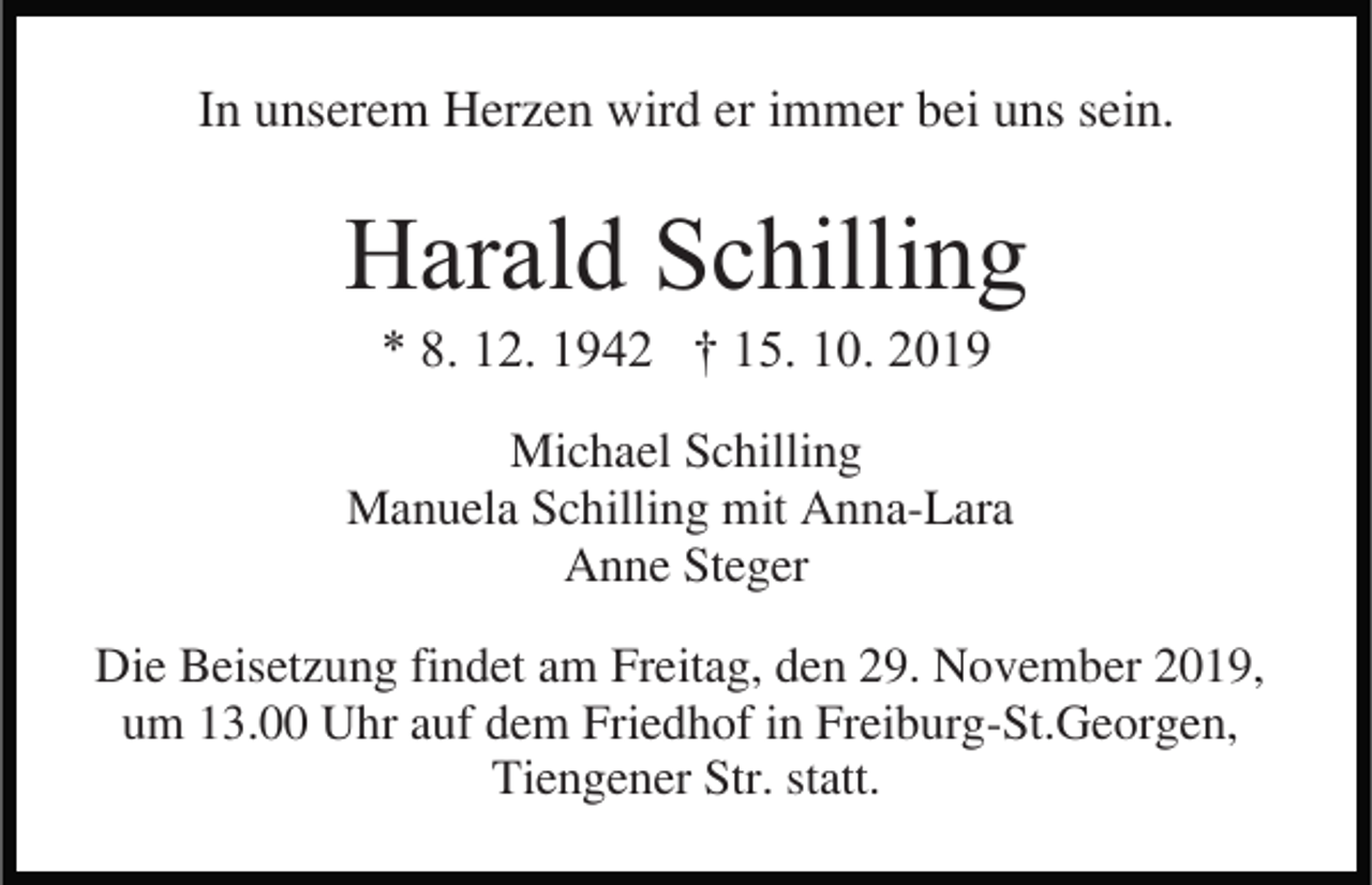 <p>In unserem Herzen wird er immer bei uns sein.</p><p>Harald Schilling<br />* 8. 12. 1942 † 15. 10. 2019<br />Michael Schilling<br />Manuela Schilling mit Anna-Lara<br />Anne Steger<br />Die Beisetzung findet am Freitag, den 29. November 2019,<br />um 13.00 Uhr auf dem Friedhof in Freiburg-St.Georgen,<br />Tiengener Str. statt.</p>