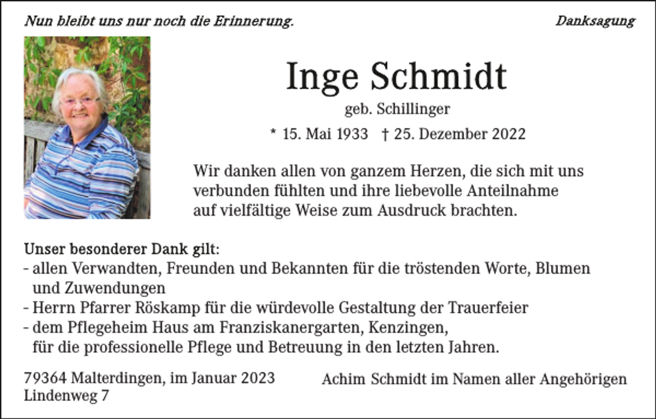 <p>geb. Schillinger<br />* 15. Mai 1933 † 25. Dezember 2022</p><p>Wir danken allen von ganzem Herzen, die sich mit uns<br />verbunden fühlten und ihre liebevolle Anteilnahme<br />auf vielfältige Weise zum Ausdruck brachten.<br />- allen Verwandten, Freunden und Bekannten für die tröstenden Worte, Blumen<br />und Zuwendungen<br />- Herrn Pfarrer Röskamp für die würdevolle Gestaltung der Trauerfeier<br />- dem Pflegeheim Haus am Franziskanergarten, Kenzingen,<br />für die professionelle Pflege und Betreuung in den letzten Jahren.<br />79364 Malterdingen, im Januar 2023<br />Lindenweg 7</p><p>Achim Schmidt im Namen aller Angehörigen</p>