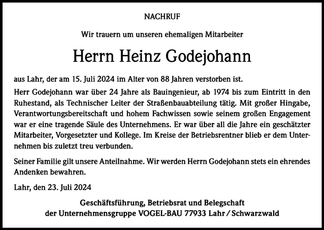 <p>NACHRUF<br />Wir trauern um unseren ehemaligen Mitarbeiter</p><p>Herrn Heinz Godejohann<br />aus Lahr, der am 15. Juli 2024 im Alter von 88 Jahren verstorben ist.<br />Herr Godejohann war über 24 Jahre als Bauingenieur, ab 1974 bis zum Eintritt in den<br />Ruhestand, als Technischer Leiter der Straßenbauabteilung tätig. Mit großer Hingabe,<br />Verantwortungsbereitschaft und hohem Fachwissen sowie seinem großen Engagement<br />war er eine tragende Säule des Unternehmens. Er war über all die Jahre ein geschätzter<br />Mitarbeiter, Vorgesetzter und Kollege. Im Kreise der Betriebsrentner blieb er dem Unternehmen bis zuletzt treu verbunden.<br />Seiner Familie gilt unsere Anteilnahme. Wir werden Herrn Godejohann stets ein ehrendes<br />Andenken bewahren.<br />Lahr, den 23. Juli 2024<br />Geschäftsführung, Betriebsrat und Belegschaft<br />der Unternehmensgruppe VOGEL-BAU 77933 Lahr / Schwarzwald</p>