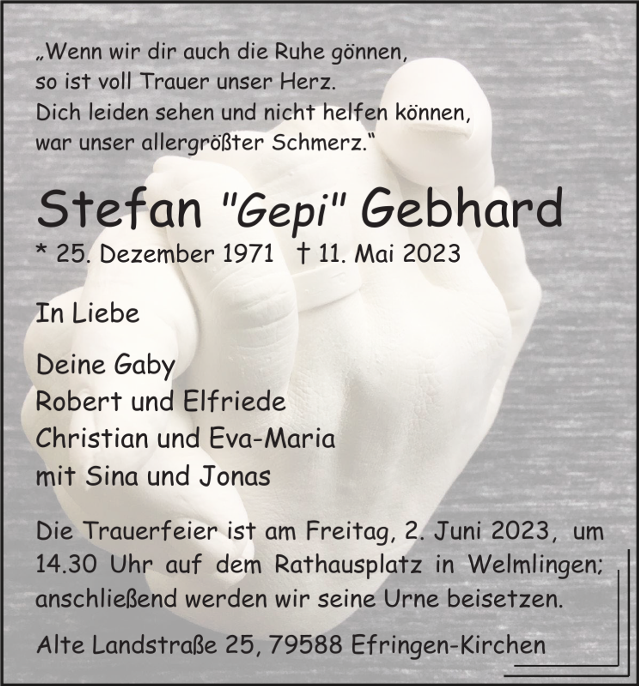 <p>„Wenn wir dir auch die Ruhe gönnen,<br />so ist voll Trauer unser Herz.<br />Dich leiden sehen und nicht helfen können,<br />war unser allergrößter Schmerz.“</p><p>Stefan "Gepi" Gebhard<br />* 25. Dezember 1971 † 11. Mai 2023</p><p>In Liebe<br />Deine Gaby<br />Robert und Elfriede<br />Christian und Eva-Maria<br />mit Sina und Jonas<br />Die Trauerfeier ist am Freitag, 2. Juni 2023, um<br />14.30 Uhr auf dem Rathausplatz in Welmlingen;<br />anschließend werden wir seine Urne beisetzen.<br />Alte Landstraße 25, 79588 Efringen-Kirchen</p>