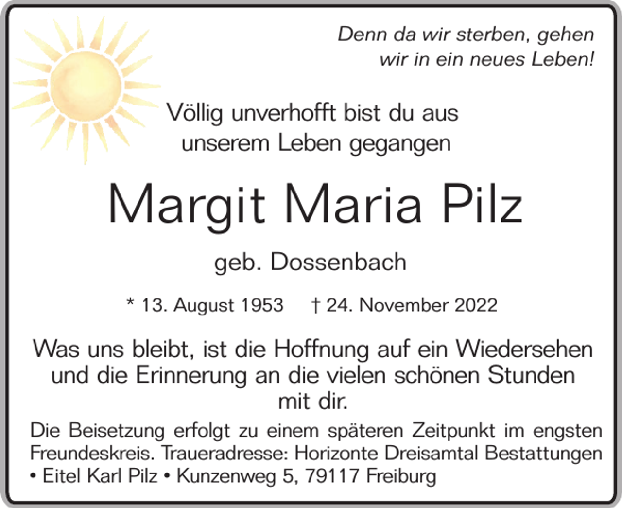 <p>Denn da wir sterben, gehen<br />wir in ein neues Leben!</p><p>Völlig unverhofft bist du aus<br />unserem Leben gegangen</p><p>Margit Maria Pilz<br />geb. Dossenbach<br />* 13. August 1953</p><p>† 24. November 2022</p><p>Was uns bleibt, ist die Hoffnung auf ein Wiedersehen<br />und die Erinnerung an die vielen schönen Stunden<br />mit dir.<br />Die Beisetzung erfolgt zu einem späteren Zeitpunkt im engsten<br />Freundeskreis. Traueradresse: Horizonte Dreisamtal Bestattungen<br />• Eitel Karl Pilz • Kunzenweg 5, 79117 Freiburg</p>