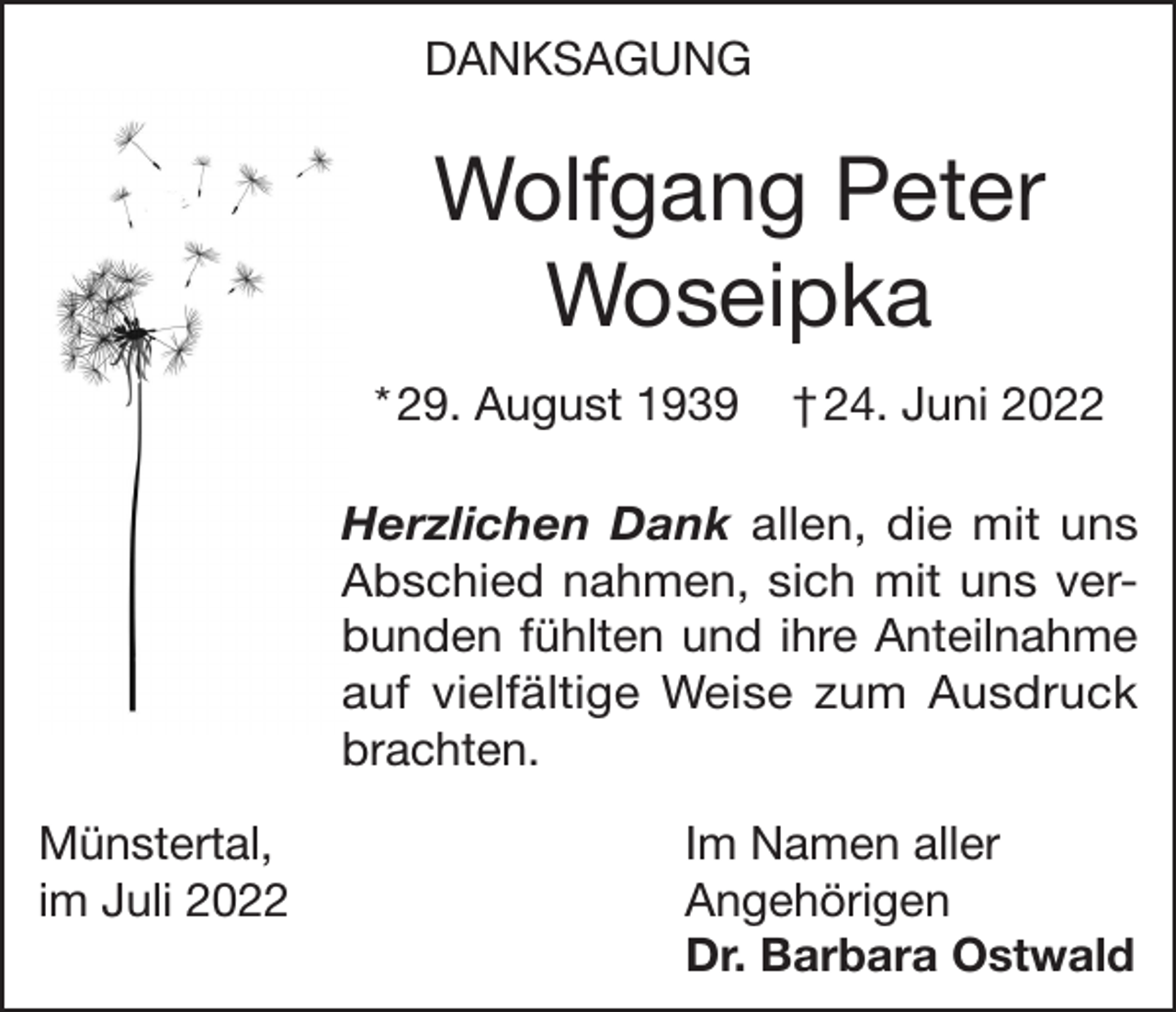 <p>DANKSAGUNG</p><p>Wolfgang Peter<br />Woseipka<br />* 29. August 1939</p><p>† 24. Juni 2022</p><p>Herzlichen Dank allen, die mit uns<br />Abschied nahmen, sich mit uns verbunden fühlten und ihre Anteilnahme<br />auf vielfältige Weise zum Ausdruck<br />brachten.<br />Münstertal,<br />im Juli 2022</p><p>Im Namen aller<br />Angehörigen<br />Dr. Barbara Ostwald</p>