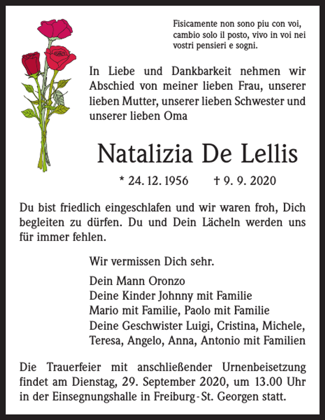 <p>Fisicamente non sono piu con voi,<br />cambio solo il posto, vivo in voi nei<br />vostri pensieri e sogni.</p><p>In Liebe und Dankbarkeit nehmen wir<br />Abschied von meiner lieben Frau, unserer<br />lieben Mutter, unserer lieben Schwester und<br />unserer lieben Oma</p><p>Natalizia De Lellis<br />* 24. 12. 1956 † 9. 9. 2020<br />Du bist friedlich eingeschlafen und wir waren froh, Dich<br />begleiten zu dürfen. Du und Dein Lächeln werden uns<br />für immer fehlen.<br />Wir vermissen Dich sehr.<br />Dein Mann Oronzo<br />Deine Kinder Johnny mit Familie<br />Mario mit Familie, Paolo mit Familie<br />Deine Geschwister Luigi, Cristina, Michele,<br />Teresa, Angelo, Anna, Antonio mit Familien<br />Die Trauerfeier mit anschließender Urnenbeisetzung<br />­findet am Dienstag, 29. September 2020, um 13.00 Uhr<br />in der Einsegnungshalle in Freiburg - St. Georgen statt.</p>