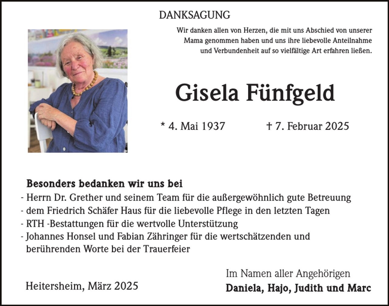 <p>DANKSAGUNG<br />Wir danken allen von Herzen, die mit uns Abschied von unserer<br />Mama genommen haben und uns ihre liebevolle Anteilnahme<br />und Verbundenheit auf so vielfältige Art erfahren ließen.</p><p>Gisela Fünfgeld<br />* 4. Mai 1937</p><p>† 7. Februar 2025</p><p>Besonders bedanken wir uns bei<br />- Herrn Dr. Grether und seinem Team für die außergewöhnlich gute Betreuung<br />- dem Friedrich Schäfer Haus für die liebevolle Pflege in den letzten Tagen<br />- RTH -Bestattungen für die wertvolle Unterstützung<br />- Johannes Honsel und Fabian Zähringer für die wertschätzenden und<br />berührenden Worte bei der Trauerfeier</p><p>Im Namen aller Angehörigen<br />Heitersheim, März 2025</p><p>Daniela, Hajo, Judith und Marc</p>