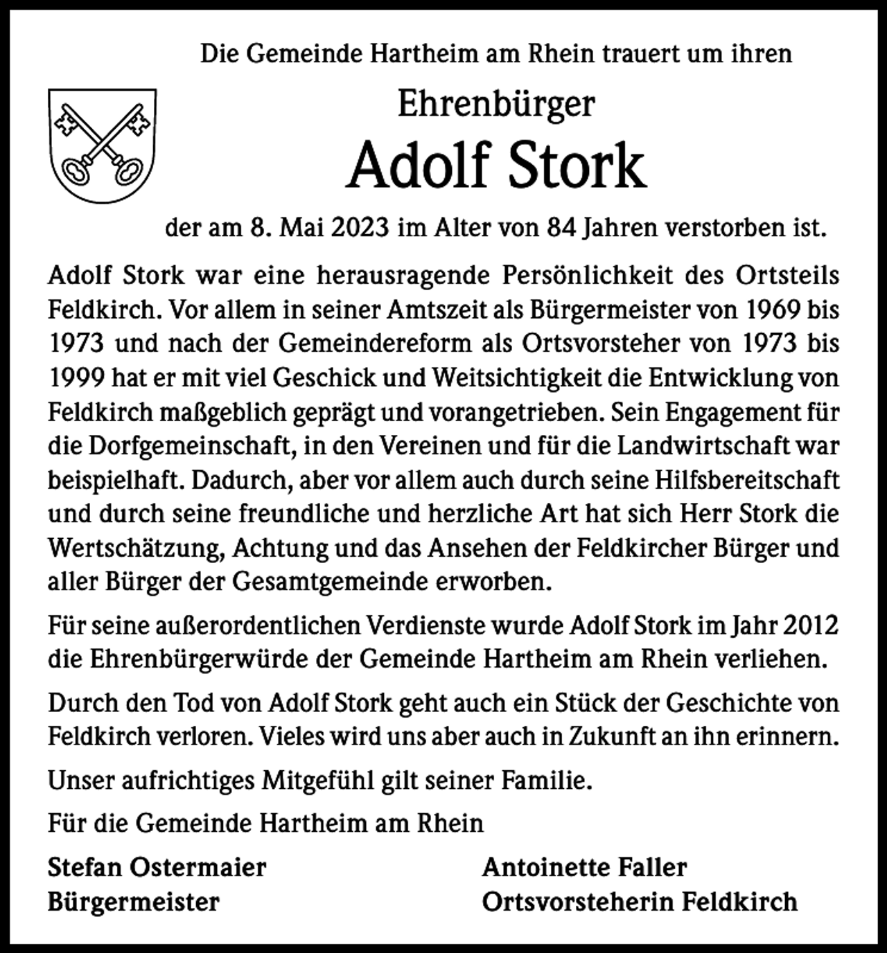 <p>Die Gemeinde Hartheim am Rhein trauert um ihren</p><p>Ehrenbürger</p><p>Adolf Stork<br />der am 8. Mai 2023 im Alter von 84 Jahren verstorben ist.<br />Adolf Stork war eine herausragende Persönlichkeit des Ortsteils<br />Feldkirch. Vor allem in seiner Amtszeit als Bürgermeister von 1969 bis<br />1973 und nach der Gemeindereform als Ortsvorsteher von 1973 bis<br />1999 hat er mit viel Geschick und Weitsichtigkeit die Entwicklung von<br />Feldkirch maßgeblich geprägt und vorangetrieben. Sein Engagement für<br />die Dorfgemeinschaft, in den Vereinen und für die Landwirtschaft war<br />beispielhaft. Dadurch, aber vor allem auch durch seine Hilfsbereitschaft<br />und durch seine freundliche und herzliche Art hat sich Herr Stork die<br />Wertschätzung, Achtung und das Ansehen der Feldkircher Bürger und<br />aller Bürger der Gesamtgemeinde erworben.<br />Für seine außerordentlichen Verdienste wurde Adolf Stork im Jahr 2012<br />die Ehrenbürgerwürde der Gemeinde Hartheim am Rhein verliehen.<br />Durch den Tod von Adolf Stork geht auch ein Stück der Geschichte von<br />Feldkirch verloren. Vieles wird uns aber auch in Zukunft an ihn erinnern.<br />Unser aufrichtiges Mitgefühl gilt seiner Familie.<br />Für die Gemeinde Hartheim am Rhein<br />Stefan Ostermaier<br />Bürgermeister</p><p>Antoinette Faller<br />Ortsvorsteherin Feldkirch</p>