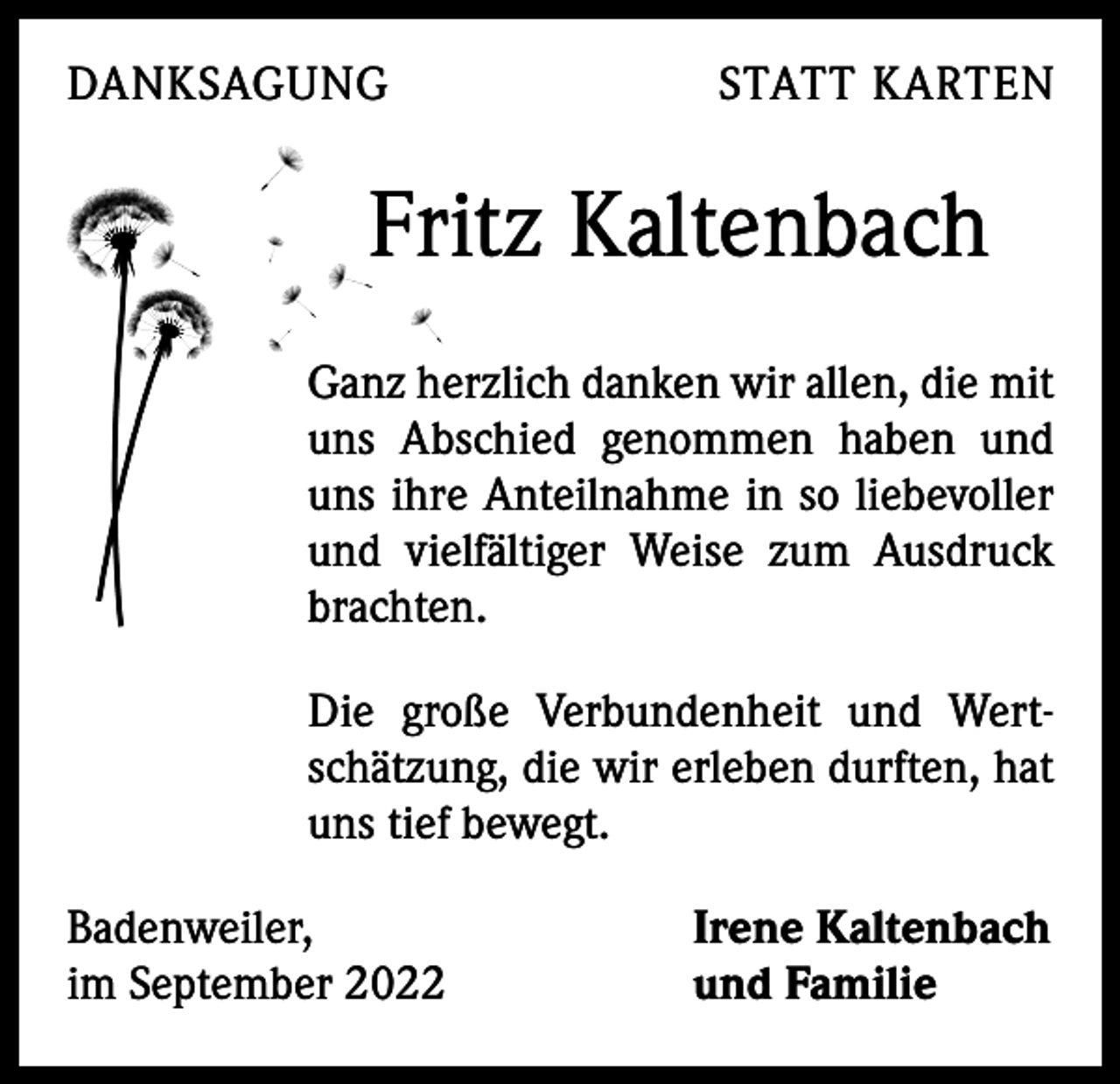 <p>DANKSAGUNG</p><p>STATT KARTEN</p><p>Fritz Kaltenbach<br />Ganz herzlich danken wir allen, die mit<br />uns Abschied genommen haben und<br />uns ihre Anteilnahme in so liebevoller<br />und vielfältiger Weise zum Ausdruck<br />brachten.<br />Die große Verbundenheit und Wert­<br />schätzung, die wir erleben durften, hat<br />uns tief ­bewegt.<br />Badenweiler,<br />im September 2022</p><p>Irene Kaltenbach<br />und Familie</p>