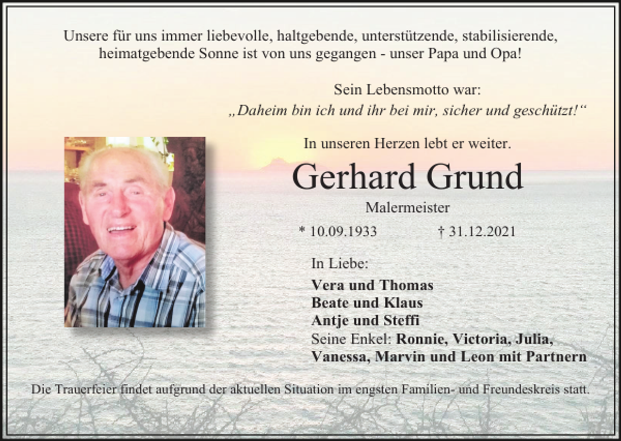 <p>Unsere für uns immer liebevolle, haltgebende, unterstützende, stabilisierende,<br />heimatgebende Sonne ist von uns gegangen - unser Papa und Opa!<br />Sein Lebensmotto war:<br />„Daheim bin ich und ihr bei mir, sicher und geschützt!“<br />In unseren Herzen lebt er weiter.</p><p>Gerhard Grund<br />Malermeister<br />* 10.09.1933</p><p>† 31.12.2021</p><p>In Liebe:<br />Vera und Thomas<br />Beate und Klaus<br />Antje und Steffi<br />Seine Enkel: Ronnie, Victoria, Julia,<br />Vanessa, Marvin und Leon mit Partnern<br />Die Trauerfeier findet aufgrund der aktuellen Situation im engsten Familien- und Freundeskreis statt.</p>