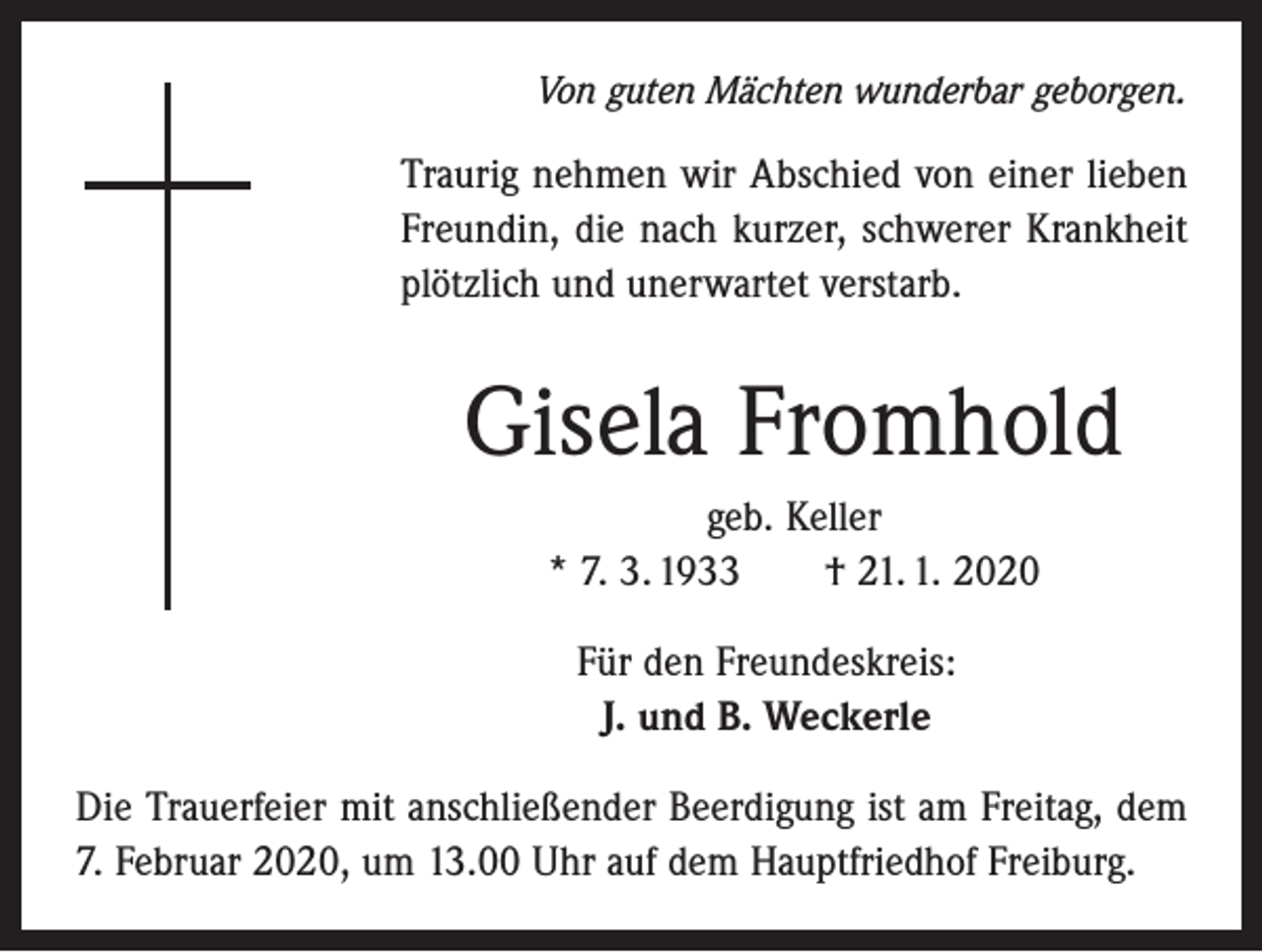 <p>Von guten Mächten wunderbar geborgen.</p><p>Traurig nehmen wir Abschied von einer lieben<br />Freundin, die nach kurzer, schwerer Krankheit<br />plötzlich und unerwartet verstarb.</p><p>Gisela Fromhold<br />geb. Keller<br />* 7. 3. 1933 † 21. 1. 2020<br />Für den Freundeskreis:<br />J. und B. Weckerle<br />Die Trauerfeier mit anschließender Beerdigung ist am Freitag, dem<br />7. Februar 2020, um 13.00 Uhr auf dem Hauptfriedhof Freiburg.</p>