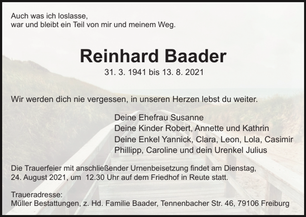 <p>Auch was ich loslasse,<br />war und bleibt ein Teil von mir und meinem Weg.</p><p>Reinhard Baader<br />31. 3. 1941 bis 13. 8. 2021<br />Wir werden dich nie vergessen, in unseren Herzen lebst du weiter.<br />Deine Ehefrau Susanne<br />Deine Kinder Robert, Annette und Kathrin<br />Deine Enkel Yannick, Clara, Leon, Lola, Casimir<br />Phillipp, Caroline und dein Urenkel Julius<br />Die Trauerfeier mit anschließender Urnenbeisetzung findet am Dienstag,<br />24. August 2021, um 12.30 Uhr auf dem Friedhof in Reute statt.<br />Traueradresse:<br />Müller Bestattungen, z. Hd. Familie Baader, Tennenbacher Str. 46, 79106 Freiburg</p>