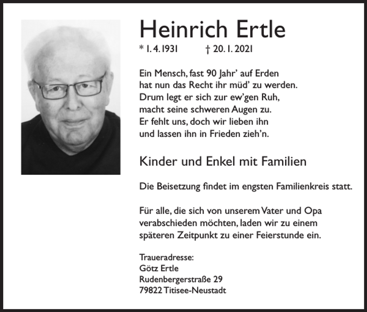 <p>Heinrich Ertle<br />* 1. 4. 1931</p><p>† 20. 1. 2021</p><p>Ein Mensch, fast 90 Jahr’ auf Erden<br />hat nun das Recht ihr müd’ zu werden.<br />Drum legt er sich zur ew’gen Ruh,<br />macht seine schweren Augen zu.<br />Er fehlt uns, doch wir lieben ihn<br />und lassen ihn in Frieden zieh’n.</p><p>Kinder und Enkel mit Familien<br />Die Beisetzung findet im engsten Familienkreis statt.<br />Für alle, die sich von unserem Vater und Opa<br />verabschieden möchten, laden wir zu einem<br />späteren Zeitpunkt zu einer Feierstunde ein.<br />Traueradresse:<br />Götz Ertle<br />Rudenbergerstraße 29<br />79822 Titisee-Neustadt</p>