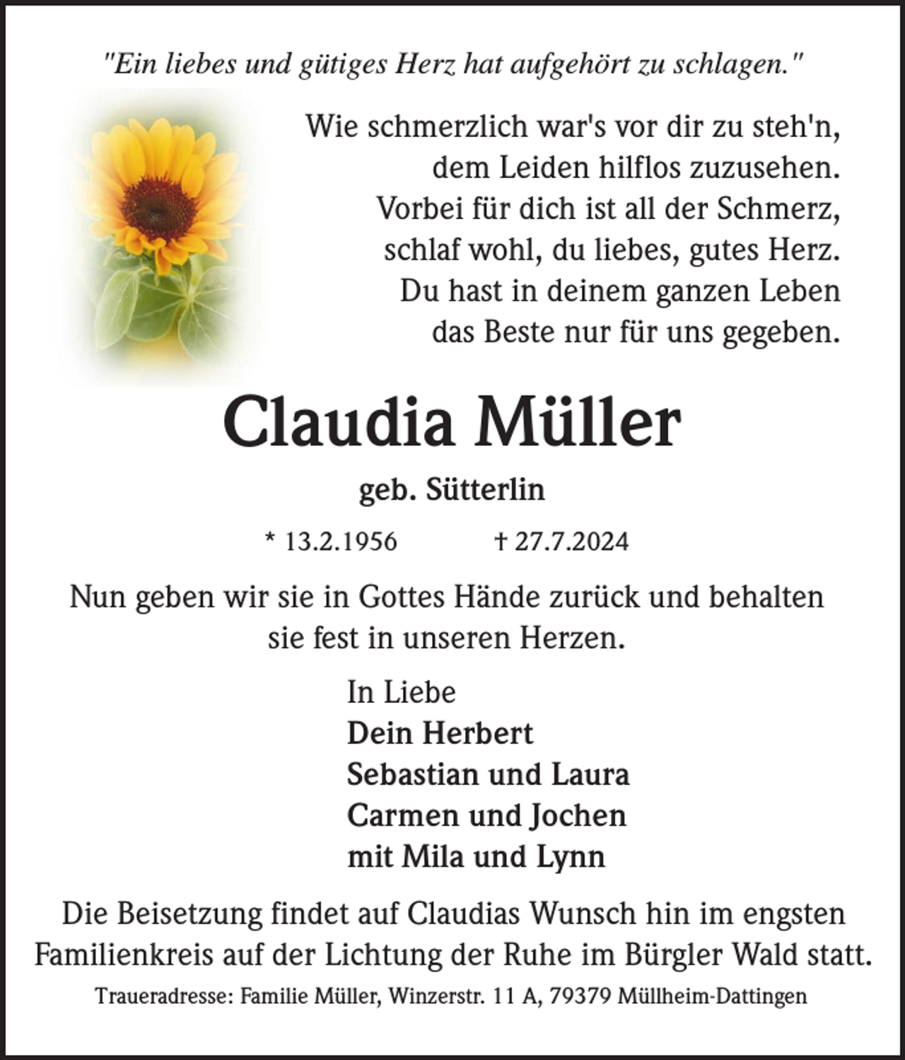 <p>"Ein liebes und gütiges Herz hat aufgehört zu schlagen."</p><p>Wie schmerzlich war's vor dir zu steh'n,<br />dem Leiden hilflos zuzusehen.<br />Vorbei für dich ist all der Schmerz,<br />schlaf wohl, du liebes, gutes Herz.<br />Du hast in deinem ganzen Leben<br />das Beste nur für uns gegeben.</p><p>Claudia Müller<br />geb. Sütterlin<br />* 13.2.1956</p><p>† 27.7.2024</p><p>Nun geben wir sie in Gottes Hände zurück und behalten<br />sie fest in unseren Herzen.<br />In Liebe<br />Dein Herbert<br />Sebastian und Laura<br />Carmen und Jochen<br />mit Mila und Lynn<br />Die Beisetzung findet auf Claudias Wunsch hin im engsten<br />Familienkreis auf der Lichtung der Ruhe im Bürgler Wald statt.<br />Traueradresse: Familie Müller, Winzerstr. 11 A, 79379 Müllheim-Dattingen</p>