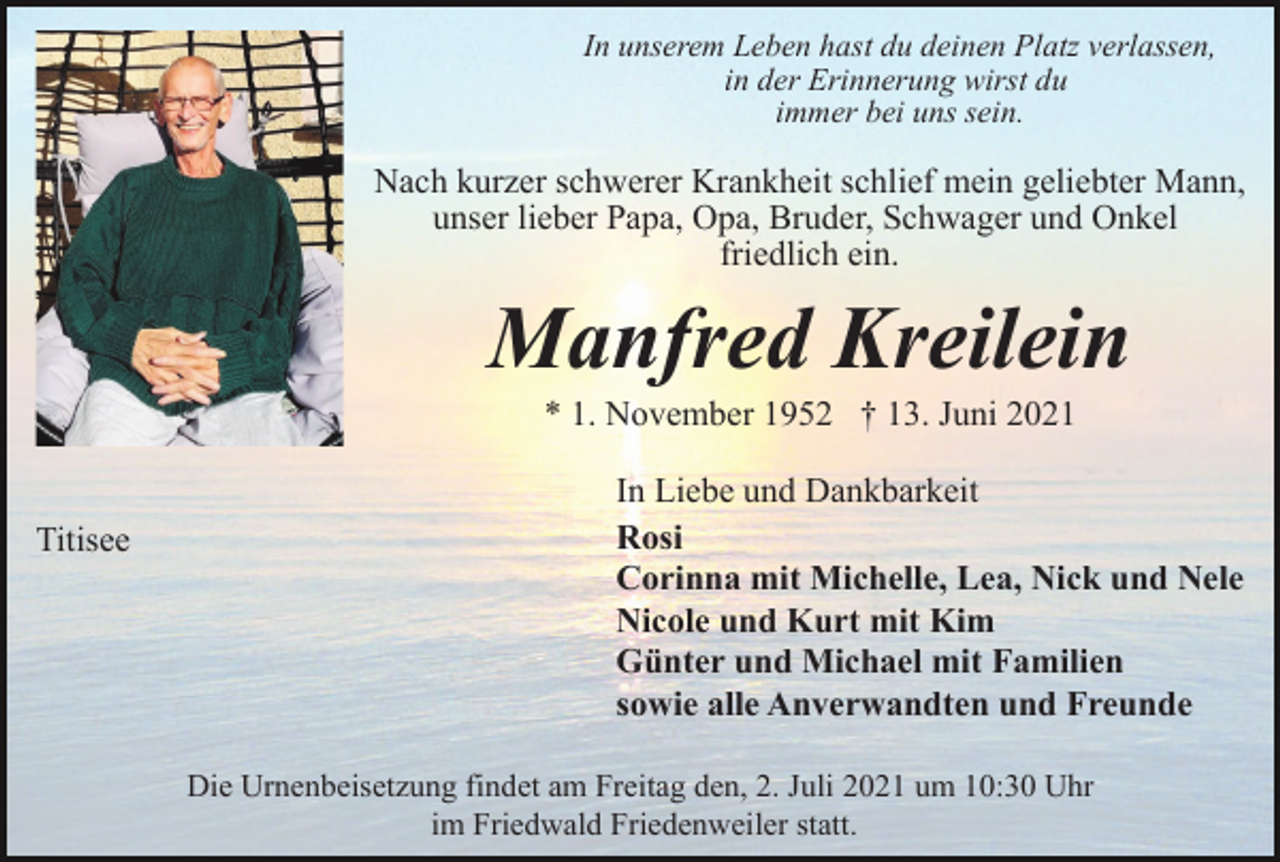 <p>In unserem Leben hast du deinen Platz verlassen,<br />in der Erinnerung wirst du<br />immer bei uns sein.</p><p>Nach kurzer schwerer Krankheit schlief mein geliebter Mann,<br />unser lieber Papa, Opa, Bruder, Schwager und Onkel<br />friedlich ein.</p><p>Manfred Kreilein<br />* 1. November 1952 † 13. Juni 2021</p><p>Titisee</p><p>In Liebe und Dankbarkeit<br />Rosi<br />Corinna mit Michelle, Lea, Nick und Nele<br />Nicole und Kurt mit Kim<br />Günter und Michael mit Familien<br />sowie alle Anverwandten und Freunde<br />Die Urnenbeisetzung findet am Freitag den, 2. Juli 2021 um 10:30 Uhr<br />im Friedwald Friedenweiler statt.</p>