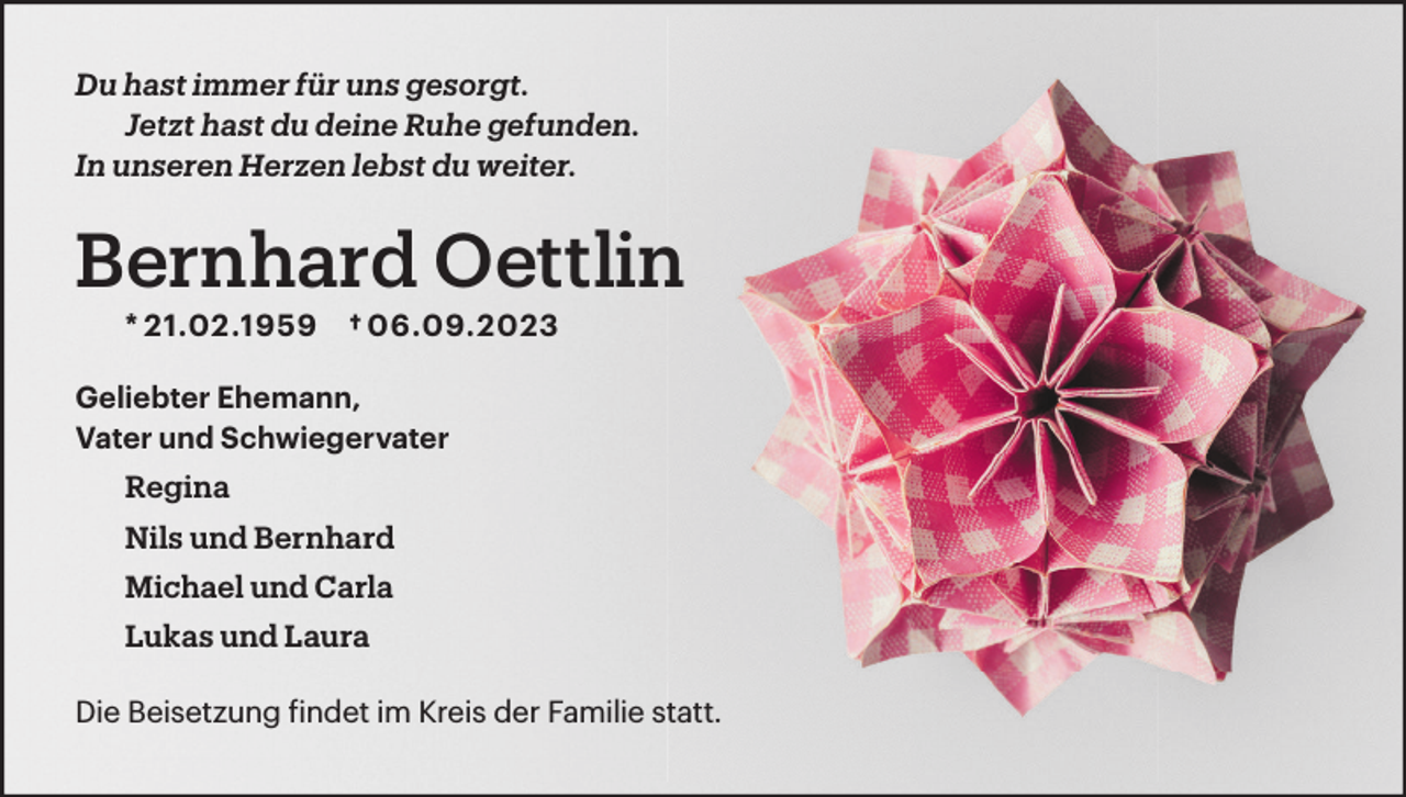 <p>Du hast immer für uns gesorgt.<br />Jetzt hast du deine Ruhe gefunden.<br />In unseren Herzen lebst du weiter.</p><p>Bernhard Oettlin<br />* 21.02.1959</p><p>† 06.09.2023</p><p>Geliebter Ehemann,<br />Vater und Schwiegervater<br />Regina<br />Nils und Bernhard<br />Michael und Carla<br />Lukas und Laura<br />Die Beisetzung findet im Kreis der Familie statt.</p>