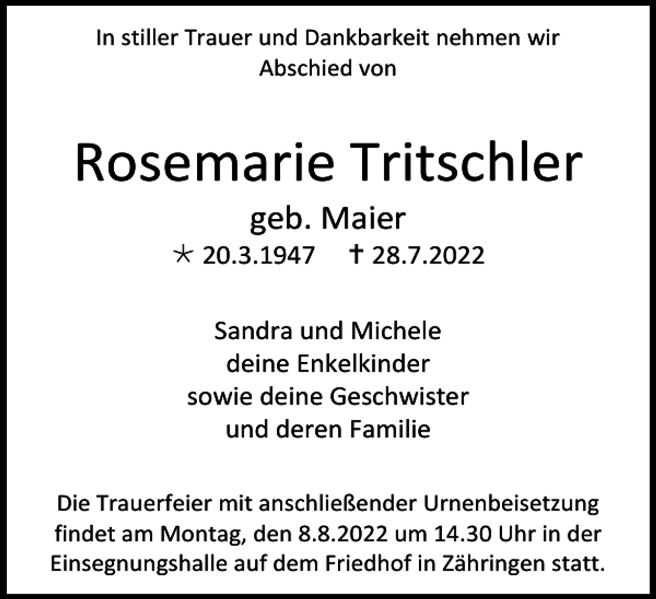 <p>In stiller Trauer und Dankbarkeit nehmen wir<br />Abschied von</p><p>Rosemarie Tritschler<br />geb. Maier<br /> 20.3.1947</p><p> 28.7.2022</p><p>Sandra und Michele<br />deine Enkelkinder<br />sowie deine Geschwister<br />und deren Familie<br />Die Trauerfeier mit anschließender Urnenbeisetzung<br />findet am Montag, den 8.8.2022 um 14.30 Uhr in der<br />Einsegnungshalle auf dem Friedhof in Zähringen statt.</p>