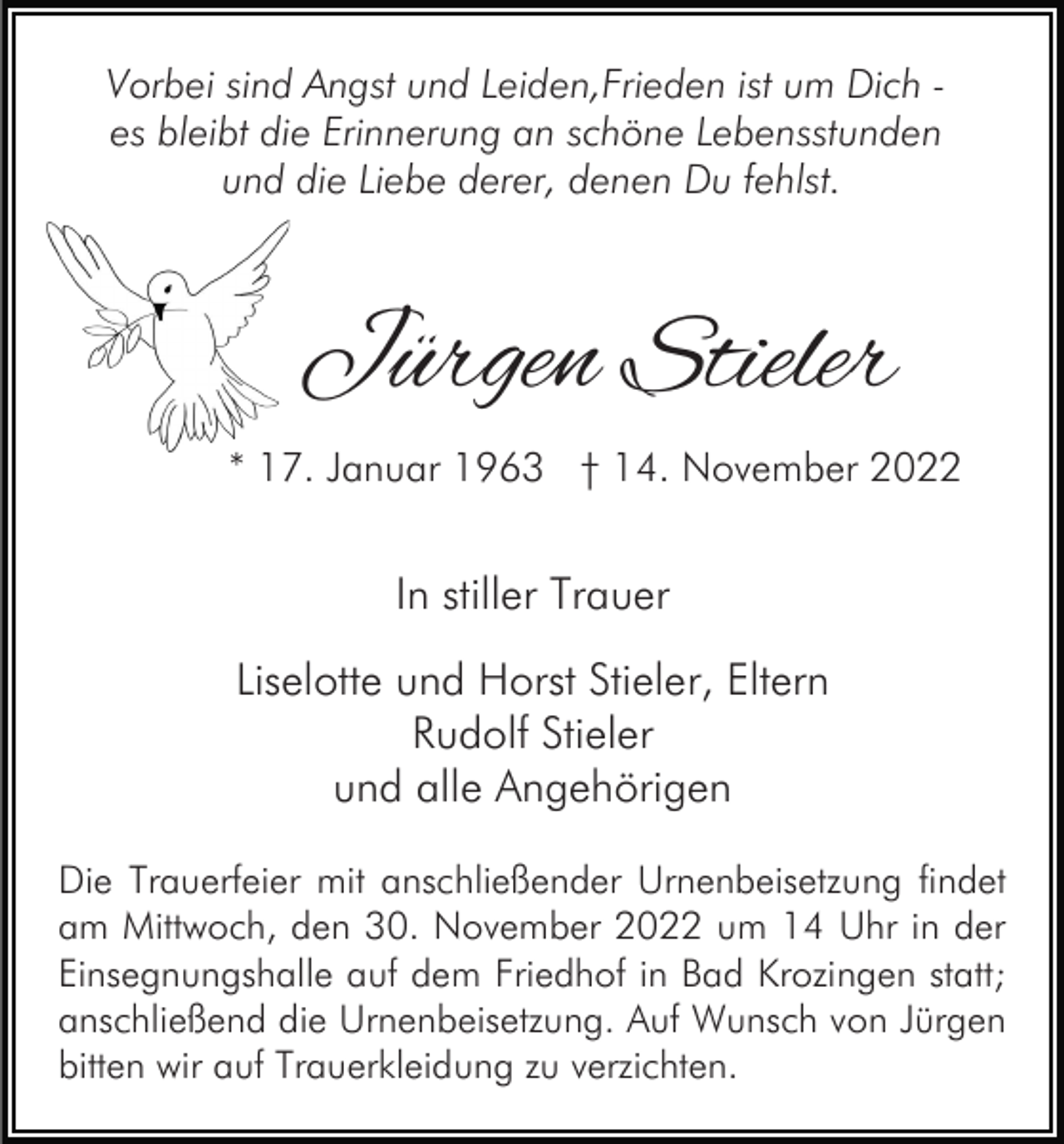 <p>Vorbei sind Angst und Leiden,Frieden ist um Dich es bleibt die Erinnerung an schöne Lebensstunden<br />und die Liebe derer, denen Du fehlst.</p><p>Jürgen Stieler<br />* 17. Januar 1963 † 14. November 2022</p><p>In stiller Trauer<br />Liselotte und Horst Stieler, Eltern<br />Rudolf Stieler<br />und alle Angehörigen<br />Die Trauerfeier mit anschließender Urnenbeisetzung findet<br />am Mittwoch, den 30. November 2022 um 14 Uhr in der<br />Einsegnungshalle auf dem Friedhof in Bad Krozingen statt;<br />anschließend die Urnenbeisetzung. Auf Wunsch von Jürgen<br />bitten wir auf Trauerkleidung zu verzichten.</p>