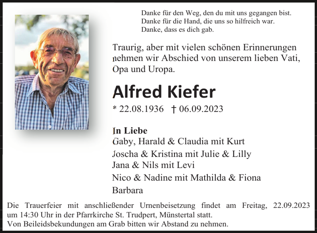 <p>Danke für den Weg, den du mit uns gegangen bist.<br />Danke für die Hand, die uns so hilfreich war.<br />Danke, dass es dich gab.</p><p>Traurig, aber mit vielen schönen Erinnerungen<br />nehmen wir Abschied von unserem lieben Vati,<br />Opa und Uropa.</p><p>Alfred Kiefer<br />* 22.08.1936 † 06.09.2023<br />In Liebe<br />Gaby, Harald &amp; Claudia mit Kurt<br />Joscha &amp; Kristina mit Julie &amp; Lilly<br />Jana &amp; Nils mit Levi<br />Nico &amp; Nadine mit Mathilda &amp; Fiona<br />Barbara<br />Die Trauerfeier mit anschließender Urnenbeisetzung findet am Freitag, 22.09.2023<br />um 14:30 Uhr in der Pfarrkirche St. Trudpert, Münstertal statt.<br />Von Beileidsbekundungen am Grab bitten wir Abstand zu nehmen.</p>