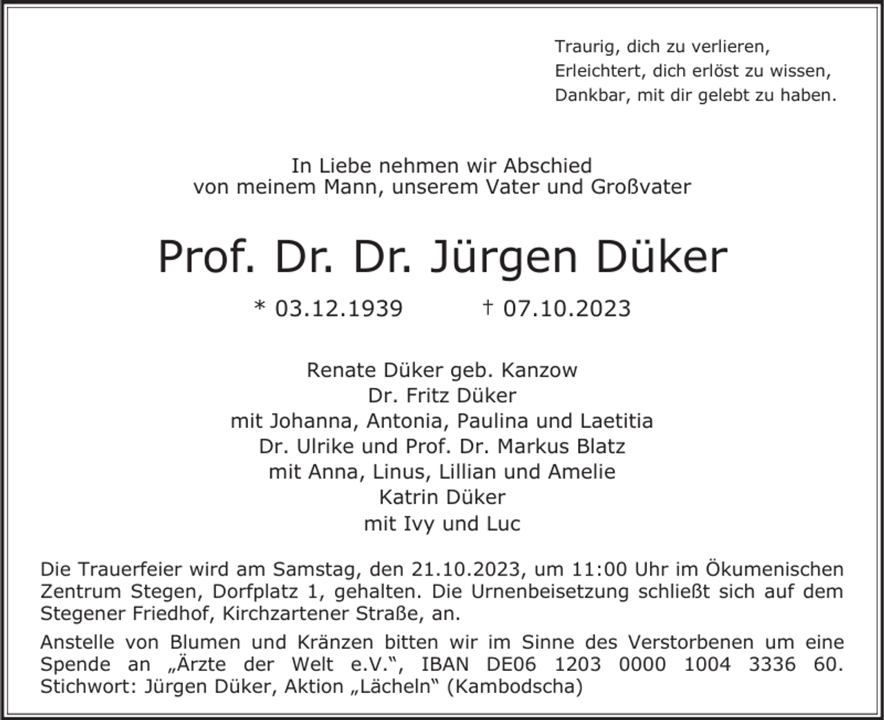 <p>Traurig, dich zu verlieren,<br />Erleichtert, dich erlöst zu wissen,<br />Dankbar, mit dir gelebt zu haben.</p><p>In Liebe nehmen wir Abschied<br />von meinem Mann, unserem Vater und Großvater</p><p>Prof. Dr. Dr. Jürgen Düker<br />* 03.12.1939</p><p>† 07.10.2023</p><p>Renate Düker geb. Kanzow<br />Dr. Fritz Düker<br />mit Johanna, Antonia, Paulina und Laetitia<br />Dr. Ulrike und Prof. Dr. Markus Blatz<br />mit Anna, Linus, Lillian und Amelie<br />Katrin Düker<br />mit Ivy und Luc<br />Die Trauerfeier wird am Samstag, den 21.10.2023, um 11:00 Uhr im Ökumenischen<br />Zentrum Stegen, Dorfplatz 1, gehalten. Die Urnenbeisetzung schließt sich auf dem<br />Stegener Friedhof, Kirchzartener Straße, an.<br />Anstelle von Blumen und Kränzen bitten wir im Sinne des Verstorbenen um eine<br />Spende an „Ärzte der Welt e.V.“, IBAN DE06 1203 0000 1004 3330.<br />Stichwort: Jürgen Düker, Aktion „Lächeln“ (Kambodscha)</p>