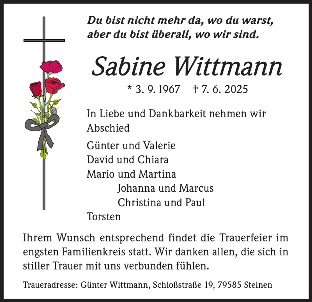 <p>Du bist nicht mehr da, wo du warst,<br />aber du bist überall, wo wir sind.</p><p>Sabine Wittmann<br />* 3. 9. 1967 † 7. 6. 2025</p><p>In Liebe und Dankbarkeit nehmen wir<br />Abschied<br />Günter und Valerie<br />David und Chiara<br />Mario und Martina<br />Johanna und Marcus<br />Christina und Paul<br />Torsten<br />Ihrem Wunsch entsprechend findet die Trauerfeier im<br />engsten Familienkreis statt. Wir danken allen, die sich in<br />stiller Trauer mit uns verbunden fühlen.<br />Traueradresse: Günter Wittmann, Schloßstraße 19, 79585 Steinen</p>