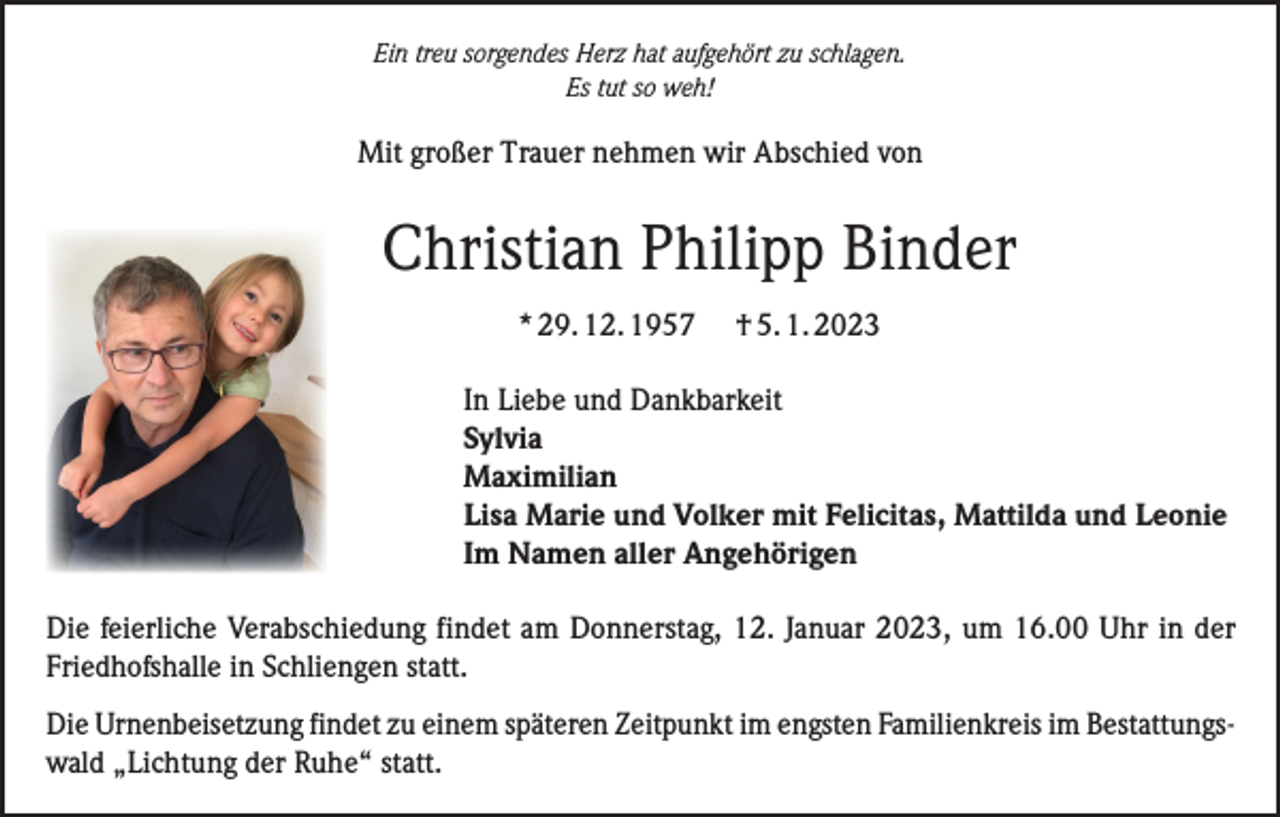 <p>Ein treu sorgendes Herz hat aufgehört zu schlagen.<br />Es tut so weh!</p><p>Mit großer Trauer nehmen wir Abschied von</p><p>Christian Philipp Binder<br />* 29. 12. 1957</p><p>† 5. 1. 2023</p><p>In Liebe und Dankbarkeit<br />Sylvia<br />Maximilian<br />Lisa Marie und Volker mit Felicitas, Mattilda und Leonie<br />Im Namen aller Angehörigen<br />Die feierliche Verabschiedung findet am Donnerstag, 12. Januar 2023, um 16.00 Uhr in der<br />Friedhofshalle in Schliengen statt.<br />Die Urnenbeisetzung findet zu einem späteren Zeitpunkt im engsten Familienkreis im Bestattungswald „Lichtung der Ruhe“ statt.</p>